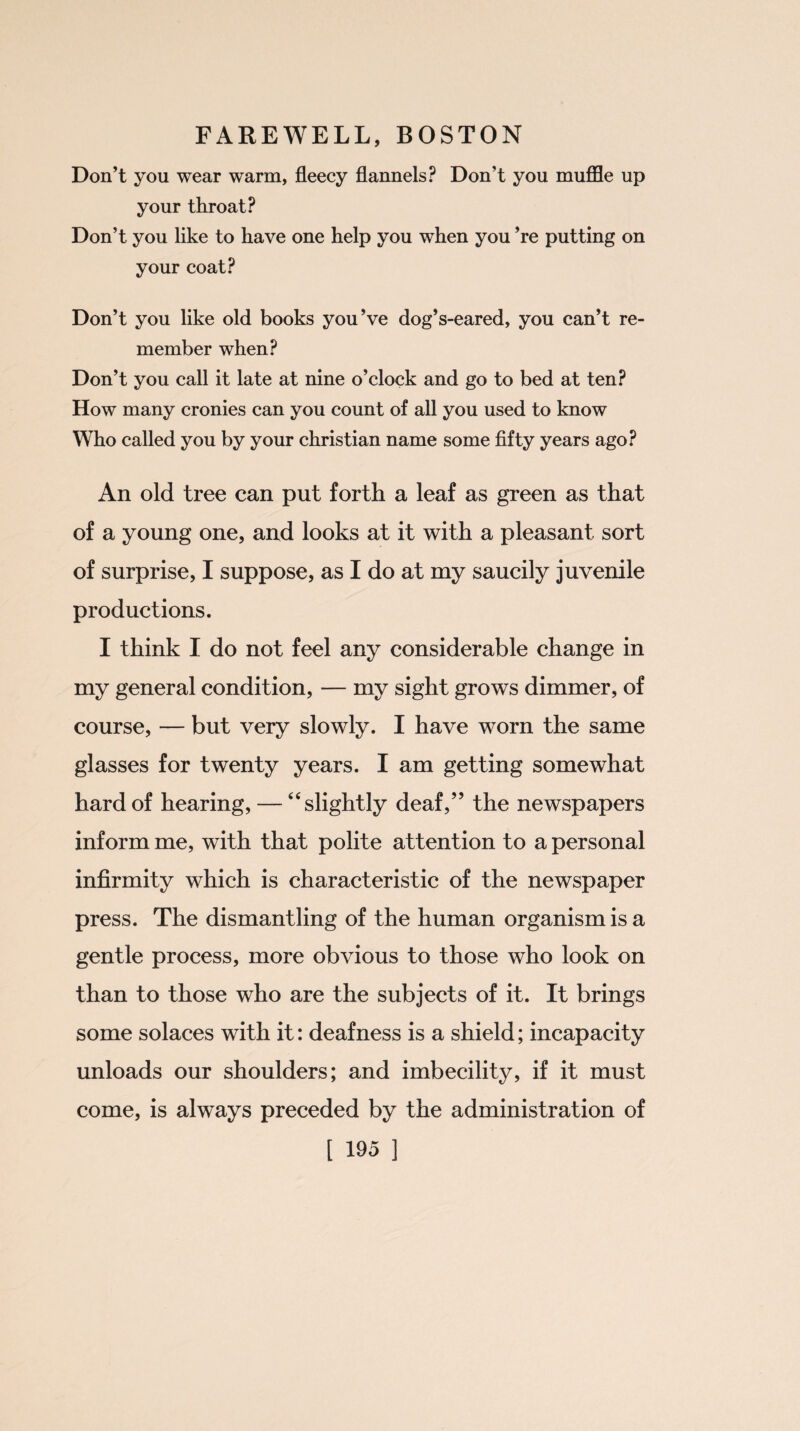 Don’t you wear warm, fleecy flannels? Don’t you muffle up your throat? Don’t you like to have one help you when you ’re putting on your coat? Don’t you like old books you’ve dog’s-eared, you can’t re¬ member when? Don’t you call it late at nine o’clock and go to bed at ten? How many cronies can you count of all you used to know Who called you by your Christian name some fifty years ago? An old tree can put forth a leaf as green as that of a young one, and looks at it with a pleasant sort of surprise, I suppose, as I do at my saucily juvenile productions. I think I do not feel any considerable change in my general condition, — my sight grows dimmer, of course, — but very slowly. I have worn the same glasses for twenty years. I am getting somewhat hard of hearing, — “slightly deaf,” the newspapers inform me, with that polite attention to a personal infirmity which is characteristic of the newspaper press. The dismantling of the human organism is a gentle process, more obvious to those who look on than to those who are the subjects of it. It brings some solaces with it: deafness is a shield; incapacity unloads our shoulders; and imbecility, if it must come, is always preceded by the administration of