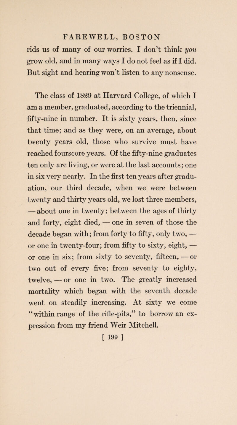 rids us of many of our worries. I don’t think you grow old, and in many ways I do not feel as if I did. But sight and hearing won’t listen to any nonsense. The class of 1829 at Harvard College, of which I am a member, graduated, according to the triennial, fifty-nine in number. It is sixty years, then, since that time; and as they were, on an average, about twenty years old, those who survive must have reached fourscore years. Of the fifty-nine graduates ten only are living, or were at the last accounts; one in six very nearly. In the first ten years after gradu¬ ation, our third decade, when we were between twenty and thirty years old, we lost three members, — about one in twenty; between the ages of thirty and forty, eight died, — one in seven of those the decade began with; from forty to fifty, only two, — or one in twenty-four; from fifty to sixty, eight, — or one in six; from sixty to seventy, fifteen, —or two out of every five; from seventy to eighty, twelve, — or one in two. The greatly increased mortality which began with the seventh decade went on steadily increasing. At sixty we come “ within range of the rifle-pits,” to borrow an ex¬ pression from my friend Weir Mitchell.