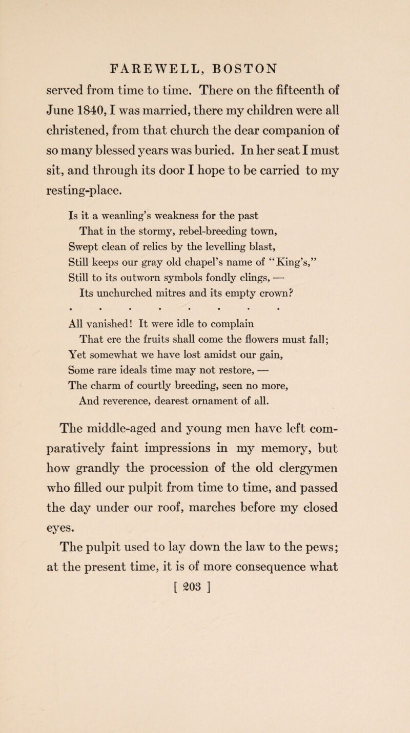 served from time to time. There on the fifteenth of June 1840,1 was married, there my children were all christened, from that church the dear companion of so many blessed years was buried. In her seat I must sit, and through its door I hope to be carried to my resting-place. Is it a weanling’s weakness for the past That in the stormy, rebel-breeding town, Swept clean of relics by the levelling blast. Still keeps our gray old chapel’s name of “King’s,” Still to its outworn symbols fondly clings, — Its unchurched mitres and its empty crown? • ••••••• All vanished! It were idle to complain That ere the fruits shall come the flowers must fall; Yet somewhat we have lost amidst our gain. Some rare ideals time may not restore, — The charm of courtly breeding, seen no more, And reverence, dearest ornament of all. The middle-aged and young men have left com¬ paratively faint impressions in my memory, but how grandly the procession of the old clergymen who filled our pulpit from time to time, and passed the day under our roof, marches before my closed eyes. The pulpit used to lay down the law to the pews; at the present time, it is of more consequence what