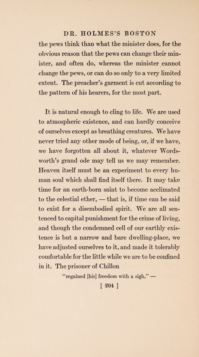 the pews think than what the minister does, for the obvious reason that the pews can change their min¬ ister, and often do, whereas the minister cannot change the pews, or can do so only to a very limited extent. The preacher’s garment is cut according to the pattern of his hearers, for the most part. It is natural enough to cling to life. We are used to atmospheric existence, and can hardly conceive of ourselves except as breathing creatures. We have never tried any other mode of being, or, if we have, we have forgotten all about it, whatever Words¬ worth’s grand ode may tell us we may remember. Heaven itself must be an experiment to every hu¬ man soul which shall find itself there. It may take time for an earth-born saint to become acclimated to the celestial ether, — that is, if time can be said to exist for a disembodied spirit. We are all sen¬ tenced to capital punishment for the crime of living, and though the condemned cell of our earthly exis¬ tence is but a narrow and bare dwelling-place, we have adjusted ourselves to it, and made it tolerably comfortable for the little while we are to be confined in it. The prisoner of Chillon “ regained [his] freedom with a sigh,” —