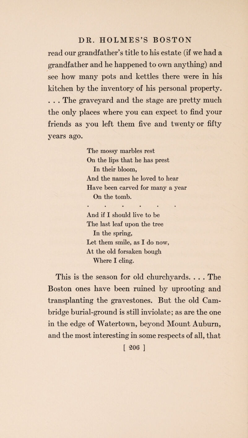 read our grandfather’s title to his estate (if we had a grandfather and he happened to own anything) and see how many pots and kettles there were in his kitchen by the inventory of his personal property. . . . The graveyard and the stage are pretty much the only places where you can expect to find your friends as you left them five and twenty or fifty years ago. The mossy marbles rest On the lips that he has prest In their bloom, And the names he loved to hear Have been carved for many a year On the tomb. • ••••• And if I should live to be The last leaf upon the tree In the spring, Let them smile, as I do now, At the old forsaken bough Where I cling. This is the season for old churchyards. . . . The Boston ones have been ruined by uprooting and transplanting the gravestones. But the old Cam¬ bridge burial-ground is still inviolate; as are the one in the edge of Watertown, beyond Mount Auburn, and the most interesting in some respects of all, that