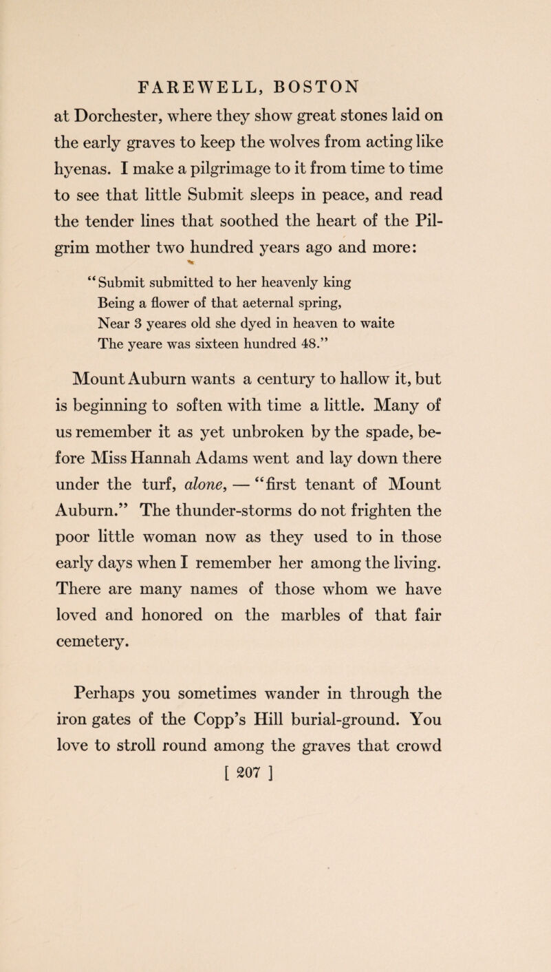 at Dorchester, where they show great stones laid on the early graves to keep the wolves from acting like hyenas. I make a pilgrimage to it from time to time to see that little Submit sleeps in peace, and read the tender lines that soothed the heart of the Pil- / grim mother two hundred years ago and more: “Submit submitted to her heavenly king Being a flower of that aeternal spring, Near 3 yeares old she dyed in heaven to waite The yeare was sixteen hundred 48.” Mount Auburn wants a century to hallow it, but is beginning to soften with time a little. Many of us remember it as yet unbroken by the spade, be¬ fore Miss Hannah Adams went and lay down there under the turf, alone, — “ first tenant of Mount Auburn.” The thunder-storms do not frighten the poor little woman now as they used to in those early days when I remember her among the living. There are many names of those whom we have loved and honored on the marbles of that fair cemetery. Perhaps you sometimes wander in through the iron gates of the Copp’s Hill burial-ground. You love to stroll round among the graves that crowd