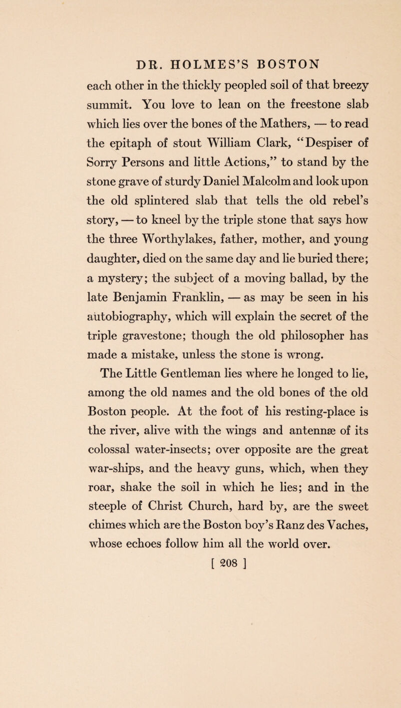 each other in the thickly peopled soil of that breezy summit. You love to lean on the freestone slab which lies over the bones of the Mathers, — to read the epitaph of stout William Clark, “Despiser of Sorry Persons and little Actions,” to stand by the stone grave of sturdy Daniel Malcolm and look upon the old splintered slab that tells the old rebel’s story, — to kneel by the triple stone that says how the three Worthy lakes, father, mother, and young daughter, died on the same day and lie buried there; a mystery; the subject of a moving ballad, by the late Benjamin Franklin, — as may be seen in his autobiography, which will explain the secret of the triple gravestone; though the old philosopher has made a mistake, unless the stone is wrong. The Little Gentleman lies where he longed to lie, among the old names and the old bones of the old Boston people. At the foot of his resting-place is the river, alive with the wings and antennae of its colossal water-insects; over opposite are the great war-ships, and the heavy guns, which, when they roar, shake the soil in which he lies; and in the steeple of Christ Church, hard by, are the sweet chimes which are the Boston boy’s Ranz des Vaches, whose echoes follow him all the world over.