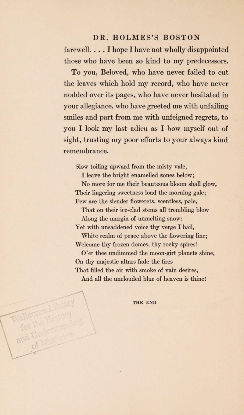 farewell. ... I hope I have not wholly disappointed those who have been so kind to my predecessors. To you, Beloved, who have never failed to cut the leaves which hold my record, who have never nodded over its pages, who have never hesitated in your allegiance, who have greeted me with unfailing smiles and part from me with unfeigned regrets, to you I look my last adieu as I bow myself out of sight, trusting my poor efforts to your always kind remembrance. Slow toiling upward from the misty vale, I leave the bright enamelled zones below; No more for me their beauteous bloom shall glow, Their lingering sweetness load the morning gale; Few are the slender flowerets, scentless, pale, That on their ice-clad stems all trembling blow Along the margin of unmelting snow; Yet with unsaddened voice thy verge I hail, White realm of peace above the flowering line; Welcome thy frozen domes, thy rocky spires! O ’er thee undimmed the moon-girt planets shine, On thy majestic altars fade the fires That filled the air with smoke of vain desires, And all the unclouded blue of heaven is thine! THE END