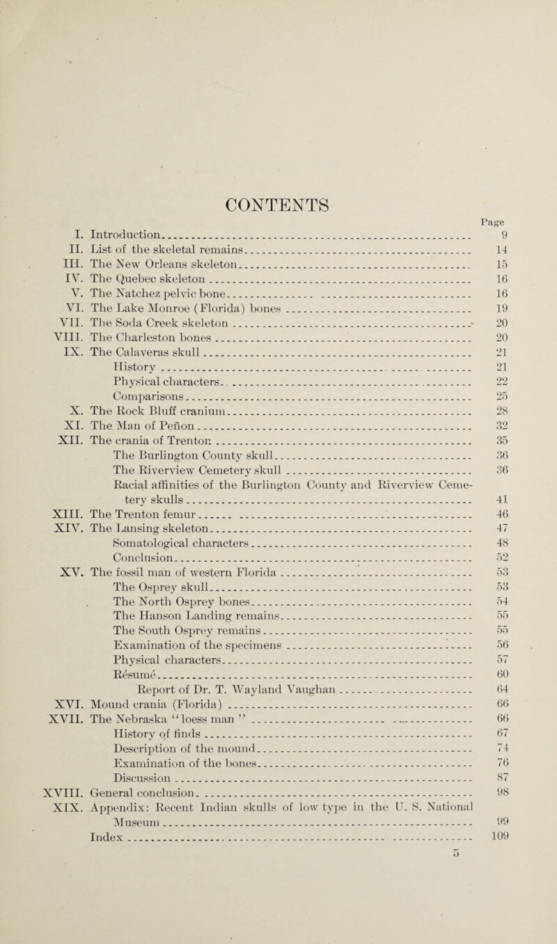 CONTENTS Page I. Introduction. 9 II. List of the skeletal remains. 14 III. The New Orleans skeleton. 15 IV. The Quebec skeleton. 16 V. The Natchez pelvic bone. 16 VI. The Lake Monroe (Florida) bones. 19 VII. The Soda Creek skeleton.- 20 VIII. The Charleston bones. 20 IX. The Calaveras skull. 21 History. 21 Physical characters... 22 Comparisons. 25 X. The Rock Bluff cranium. 28 XI. The Man of Penon. 32 XII. The crania of Trenton. 35 The Burlington County skull. 36 The Riverview Cemetery skull. 36 Racial affinities of the Burlington County and Riverview Ceme¬ tery skulls. 41 XIII. The Trenton femur. 46 XIV. The Lansing skeleton. 47 Somatological characters. 48 Conclusion. 52 XV. The fossil man of western Florida. 53 The Osprey skull. 53 The North Osprey bones. 54 The Hanson Landing remains... 55 The South Osprey remains. 55 Examination of the specimens. 56 Physical characters. 57 Resume. 60 Report of Dr. T. Wayland Vaughan... 64 XVI. Mound crania (Florida). 66 XVII. The Nebraska “loess man ”. 66 History of finds. 67 Description of the mound. 74 Examination of the bones. 76 Discussion. 87 XVIII. General conclusion. 98 XIX. Appendix: Recent Indian skulls of low type in the U. S. National Museum. 99 Index. 109