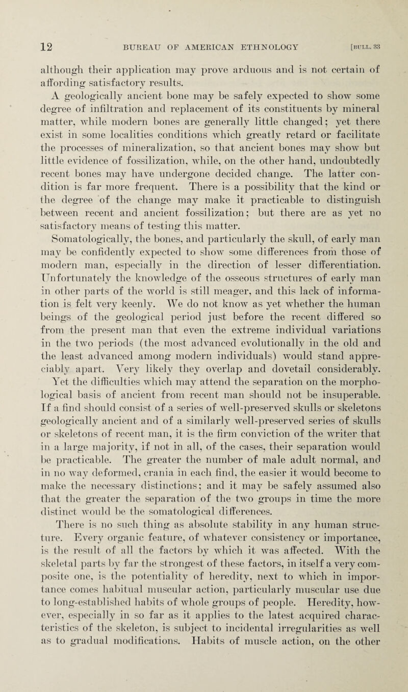 although their application may prove arduous and is not certain of affording satisfactory results. A geologically ancient bone may be safely expected to show some degree of infiltration and replacement of its constituents by mineral matter, while modern bones are generally little changed; yet there exist in some localities conditions which greatly retard or facilitate the processes of mineralization, so that ancient bones may sIioav but little evidence of fossilization, while, on the other hand, undoubtedly recent bones may have undergone decided change. The latter con¬ dition is far more frequent. There is a possibility that the kind or the degree of the change may make it practicable to distinguish between recent and ancient fossilization; but there are as yet no satisfactory means of testing this matter. Somatologically, the bones, and particularly the skull, of early man may be confidently expected to show some differences from those of modern man, especially in the direction of lesser differentiation. Unfortunately the knowledge of the osseous structures of early man in other parts of the world is still meager, and this lack of informa¬ tion is felt very keenly. We do not know as yet whether the human beings of the geological period just before the recent differed so from the present man that even the extreme individual variations in the two periods (the most advanced evolutionally in the old and the least advanced among modern individuals) would stand appre¬ ciably apart. Very likely they overlap and dovetail considerably. Yet the difficulties which may attend the separation on the morpho¬ logical basis of ancient from recent man should not be insuperable. If a find should consist of a series of well-preserved skulls or skeletons geologically ancient and of a similarly well-preserved series of skulls or skeletons of recent man, it is the firm conviction of the writer that in a large majority, if not in all, of the cases, their separation would be practicable. The greater the number of male adult normal, and in no way deformed, crania in each find, the easier it would become to make the necessary distinctions; and it may be safely assumed also that the greater the separation of the two groups in time the more distinct would be the somatological differences. There is no such thing as absolute stability in any human struc¬ ture. Every organic feature, of whatever consistency or importance, is the result of all the factors by which it was affected. With the skeletal parts by far the strongest of these factors, in itself a very com¬ posite one, is the potentiality of heredity, next to which in impor¬ tance comes habitual muscular action, particularly muscular use due to long-established habits of whole groups of people. Heredity, how¬ ever, especially in so far as it applies to the latest acquired charac¬ teristics of the skeleton, is subject to incidental irregularities as well as to gradual modifications. Habits of muscle action, on the other