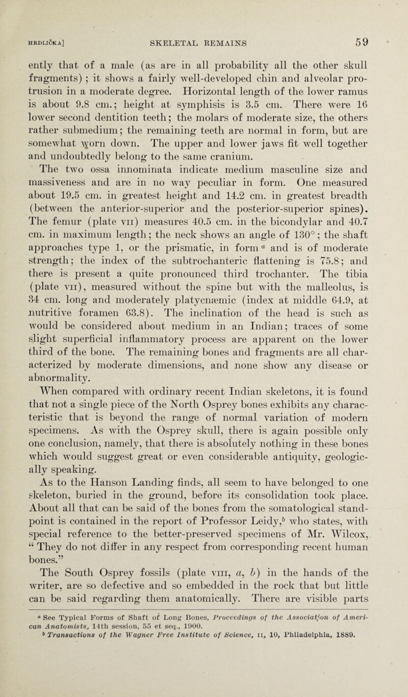 ently that of a male (as are in all probability all the other skull fragments) ; it shows a fairly well-developed chin and alveolar pro¬ trusion in a moderate degree. Horizontal length of the lower ramus is about 9.8 cm.; height at symphisis is 3.5 cm. There were 16 lower second dentition teeth; the molars of moderate size, the others rather submedium; the remaining teeth are normal in form, but are somewhat \yorn down. The upper and lower jaws fit well together and undoubtedly belong to the same cranium. The two ossa innominata indicate medium masculine size and massiveness and are in no way peculiar in form. One measured about 19.5 cm. in greatest, height and 14.2 cm. in greatest breadth (between the anterior-superior and the posterior-superior spines). The femur (plate vn) measures 40.5 cm. in the bicondylar and 40.7 cm. in maximum length; the neck shows an angle of 130°; the shaft approaches type 1, or the prismatic, in form ° and is of moderate strength; the index of the subtrochanteric flattening is 75.8; and there is present a quite pronounced third trochanter. The tibia (plate vn), measured without the spine but with the malleolus, is 34 cm. long and moderately platycmemic (index at middle 64.9, at nutritive foramen 63.8). The inclination of the head is such as would be considered about medium in an Indian; traces of some slight superficial inflammatory process are apparent on the lower third of the bone. The remaining bones and fragments are all char¬ acterized by moderate dimensions, and none show any disease or abnormality. When compared with ordinary recent Indian skeletons, it is found that not a single piece of the North Osprey bones exhibits any charac¬ teristic that is beyond the range of normal variation of modern specimens. As with the Osprey skull, there is again possible only one conclusion, namely, that there is absolutely nothing in these bones which would suggest great or even considerable antiquity, geologic¬ ally speaking. As to the Hanson Landing finds, all seem to have belonged to one skeleton, buried in the ground, before its consolidation took place. About all that can be said of the bones from the somatological stand¬ point is contained in the report of Professor Leidy,6 who states, with special reference to the better-preserved specimens of Mr. Wilcox,. “ They do not differ in any respect from corresponding recent human bones.” The South Osprey fossils (plate vm, a, Jj) in the hands of the writer, are so defective and so embedded in the rock that but little can be said regarding them anatomically. There are visible parts “ See Typical Forms of Shaft of Long Bones, Proceedings of the Association of Ameri¬ can Anatomists, 14tli session, 55 et seq., 1900. b Transactions of the Wagner Free Institute of Science, ii, 10, Philadelphia, 1889.