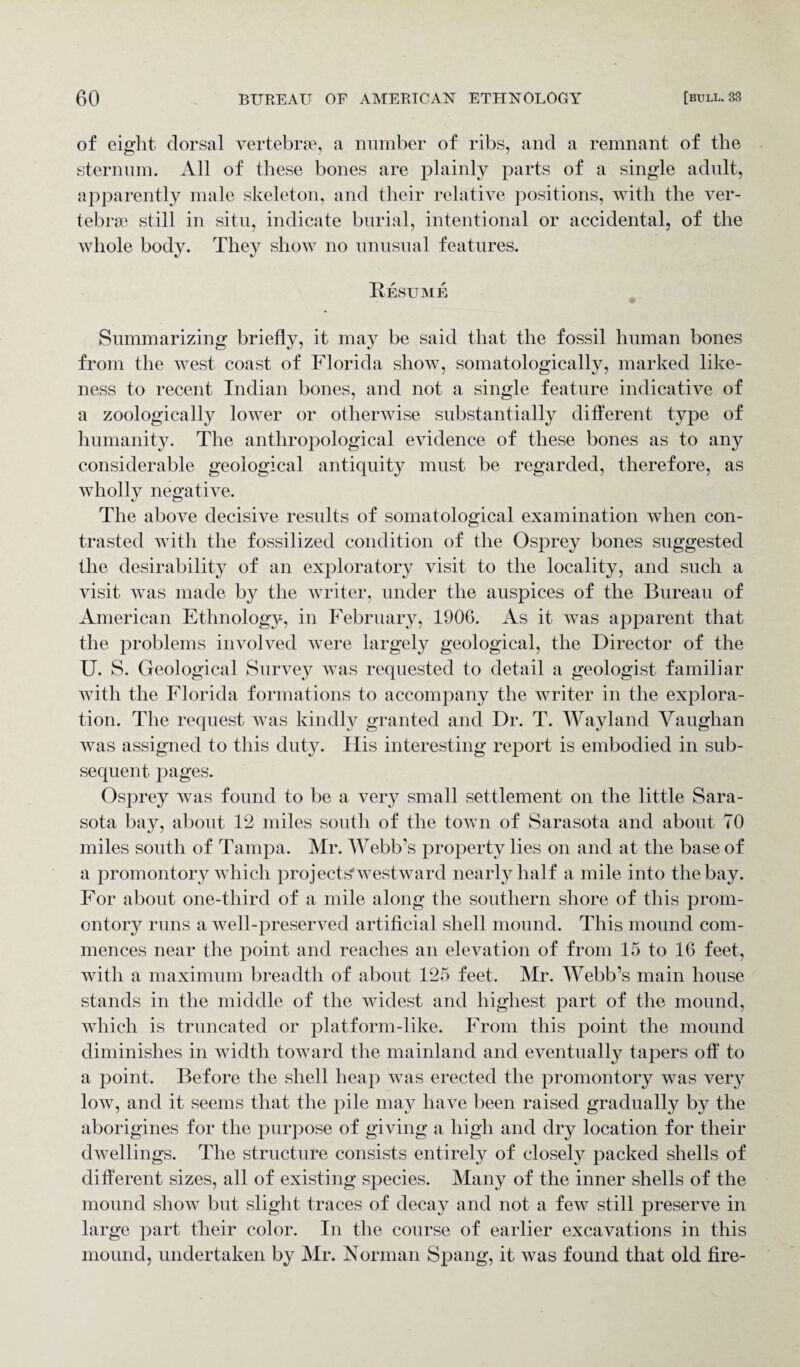 of eight dorsal vertebrae, a number of ribs, and a remnant of the sternum. All of these bones are plainly parts of a single adult, apparently male skeleton, and their relative positions, with the ver¬ tebrae still in situ, indicate burial, intentional or accidental, of the whole body. They show no unusual features. Resume Summarizing briefly, it may be said that the fossil human bones from the west coast of Florida show, somatologically, marked like¬ ness to recent Indian bones, and not a single feature indicative of a zoologically lower or otherwise substantially different type of humanity. The anthropological evidence of these bones as to any considerable geological antiquity must be regarded, therefore, as wholly negative. The above decisive results of somatological examination when con¬ trasted with the fossilized condition of the Osprey bones suggested the desirability of an exploratory visit to the locality, and such a visit was made by the writer, under the auspices of the Bureau of American Ethnology, in February, 1906. As it was apparent that the problems involved were largely geological, the Director of the U. S. Geological Survey was requested to detail a geologist familiar with the Florida formations to accompany the writer in the explora¬ tion. The request was kindly granted and Dr. T. Wayland Vaughan was assigned to this duty. His interesting report is embodied in sub¬ sequent pages. Osprey was found to be a very small settlement on the little Sara¬ sota bay, about 12 miles south of the town of Sarasota and about TO miles south of Tampa. Mr. Webb’s property lies on and at the base of a promontory which projects’westward nearly half a mile into the bay. For about one-third of a mile along the southern shore of this prom¬ ontory runs a well-preserved artificial shell mound. This mound com¬ mences near the point and reaches an elevation of from 15 to 16 feet, with a maximum breadth of about 125 feet. Mr. Webb’s main house stands in the middle of the widest and highest part of the mound, which is truncated or platform-like. From this point the mound diminishes in width toward the mainland and eventually tapers off to a point. Before the shell heap was erected the promontory was very low, and it seems that the pile may have been raised gradually by the aborigines for the purpose of giving a high and dry location for their dwellings. The structure consists entirely of closely packed shells of different sizes, all of existing species. Many of the inner shells of the mound show but slight traces of decay and not a few still preserve in large part their color. In the course of earlier excavations in this mound, undertaken by Mr. Norman Spang, it was found that old fire-