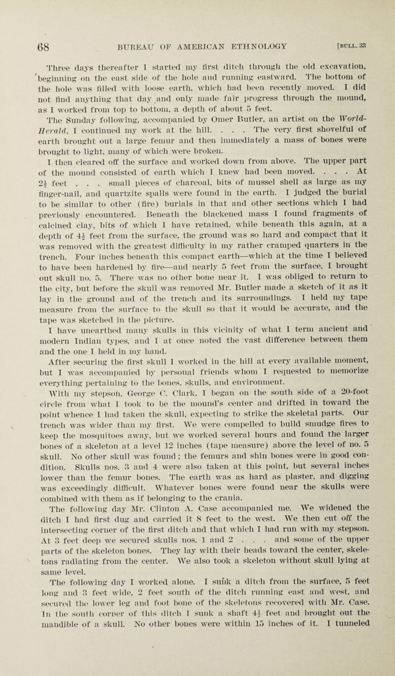Three days thereafter I started my first ditch through the old excavation, 'beginning on the east side of the hole and running eastward. The bottom of the hole was filled with loose earth, which had been recently moved. I did not find anything that day and only made fair progress through the mound, as I worked from top to bottom, a depth of about 5 feet. The Sunday following, accompanied by Oilier Butler, an artist on the World- Herald, I continued my work at the hill. . . . The very first shovelful of earth brought out a large femur and then immediately a mass of bones were brought to light, many of which were broken. I then cleared off the surface and worked down from above. The upper part of the mound consisted of earth which I knew had been moved. . . . At feet . . . small pieces of charcoal, bits of mussel shell as large as my finger-nail, and quartzite spalls were found in the earth. I judged the burial to be similar to other (fire) burials in that and other sections which I had previously encountered. Beneath the blackened mass I found fragments of calcined clay, bits of which I have retained, while beneath this again, at a depth of 44 feet from the surface, the ground was so hard and compact that it was removed with the greatest difficulty in my rather cramped quarters in the trench. Four inches beneath this compact earth—which at the time I believed to have been hardened by fire—and nearly 5 feet from the surface, I brought out skull no. 5. There was no other bone near it. I was obliged to return to the city, but before the skull was removed Mr. Butler made a sketch of it as it lay in the ground and of the trench and its surroundings. I held my tape measure from the surface to the skull so that it would be accurate, and the tape was sketched in the picture. I have unearthed many skulls in this vicinity of what I term ancient and modern Indian types, and I at once noted the vast difference between them and the one I held in my hand. After securing the first skull 1 worked in the hill at every available moment, but I was accompanied by personal friends whom I requested to memorize everything pertaining to the bones, skulls, and environment. With my stepson, George C. Clark, I began on the south side of a 20-foot circle from what 1 took to be the mound’s center and drifted in toward the point whence I had taken the skull, expecting to strike the skeletal parts. Our trench was wider than my first. We were compelled to build smudge fires to keep the mosquitoes away, but we worked several hours and found the larger bones of a skeleton at a level 12 inches (tape measure) above the level of no. 5 skull. No other skull was found ; the femurs and shin bones were in good con¬ dition. Skulls nos. 3 and 4 were also taken at this point, but several inches lower than the femur bones. The earth was as hard as plaster, and digging was exceedingly difficult. Whatever bones were found near the skulls were combined with them as if belonging to the crania. The following day Mr. Clinton A. Case accompanied me. We widened the ditch I had first dug and carried it 8 feet to the west. We then cut off the intersecting corner of the first ditch and that which I had run with my stepson. At 3 feet deep we secured skulls nos. 1 and 2 . . . and some of the upper parts of the skeleton bones. They lay with their heads toward the center, skele¬ tons radiating from the center. We also took a skeleton without skull lying at same level. The following day I worked alone. I sunk a ditch from the surface, 5 feet long and 3 feet wide, 2 feet south of the ditch running enst and west, and secured the lower leg and foot bone of the skeletons recovered with Mr. Case. In the south corner of this ditch I sunk a shaft 44 feet and brought out the mandible of a skull. No other bones were within 15 inches of it. I tunneled