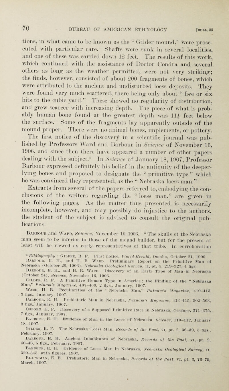 to tions, in what came to be known as the “ Gilder mound,’ were prose¬ cuted with particular care. Shafts were sunk in several localities, and one of these was carried down 12 feet. The results of this work, which continued with the assistance of Doctor Condra and several others as long as the weather permitted, were not verv striking: the finds, however, consisted of about 200 fragments of bones, which were attributed to the ancient and undisturbed loess deposits. They were found very much scattered, there being only about “ five or six bits to the cubic yard.” These showed no regularity of distribution, and grew scarcer with increasing depth. The piece of what is prob¬ ably human bone found at the greatest depth was 11J feet below the surface. Some of the fragments lay apparently outside of the mound proper. There were no animal bones, implements, or pottery. The first notice of the discovery in a scientific journal was pub¬ lished by Professors Ward and Harbour in Science of November 1G, 1906, and since then there have appeared a number of other papers dealing with the subject.0 In Science of January 18, 1907, Professor Harbour expressed definitely his belief in the antiquity of the deeper- lying bones and proposed to designate the “primitive type” which he was convinced they represented, as the “ Nebraska loess man.” Extracts from several of the papers referred to, embodying the con¬ clusions of the writers regarding the “loess man,” are given in the following pages. As the matter thus presented is necessarily incomplete, however, and may possibly do injustice to the authors, the student of the subject is advised to consult the original pub¬ lications. Barbour and Wafd, Science, November 10. 1900. “ The skulls of the Nebraska man seem to be inferior to those of the mound builder, but for the present at least will be viewed as early representatives of that tribe. In corroboration “ Bibliography : Gilder, R. F. First notice, World-Herald, Omaha, October 21, 1900. It arbour, E. IT., and IT. R. Ward. Preliminary Report on the Primitive Man of Nebraska (October 26, 1906), Nebraska Geological Surrey, ii, pt. 5, 219—327, 4 figs. Barbour, E. II., and II. B. Ward. Discovery of an Early Type of Man-in Nebraska (October 24), Science, November 16, 1906. Gilder, It. F. A Primitive Unman Type in America ; the Finding of the “ Nebraska Man,” Putnam’s Magazine, 407-409, 2 figs., January, 1907. Ward, II. R. Peculiarities of the “ Nebraska Man,” Putnam’s Magazine, 410-413. 3 figs., January, 1907. Barbour, E. II. Prehistoric Man in Nebraska, Putnam’s Magazine, 413-415, 502-503, 3 figs., January, 1907. Osborn, II. F. Discovery of a Supposed Primitive Race in Nebraska, Century, 371-375, 7 figs., January, 1907. Barbour, E. II. Evidence of Man in the Loess of Nebraska, Science, 110-112, January 18, 1907. Gilder, It. F. The Nebraska Loess Man, Records of the Past, vi, pt. 2, 36-39, 5 figs., February, 1907. Barbour, E. H. Ancient Inhabitants of Nebraska, Records of the Past, vi, pt. 2, 40—46, 5 figs., February, 1907. Barbour, E. II. Evidence of Loess Man in Nebraska, Nebraska Geological Survey, II 329-345, with figures. 1907. Blackman, E. E. Prehistoric Man in Nebraska, Records of the Past, vi, pt. 3 76-79 March, 1907.