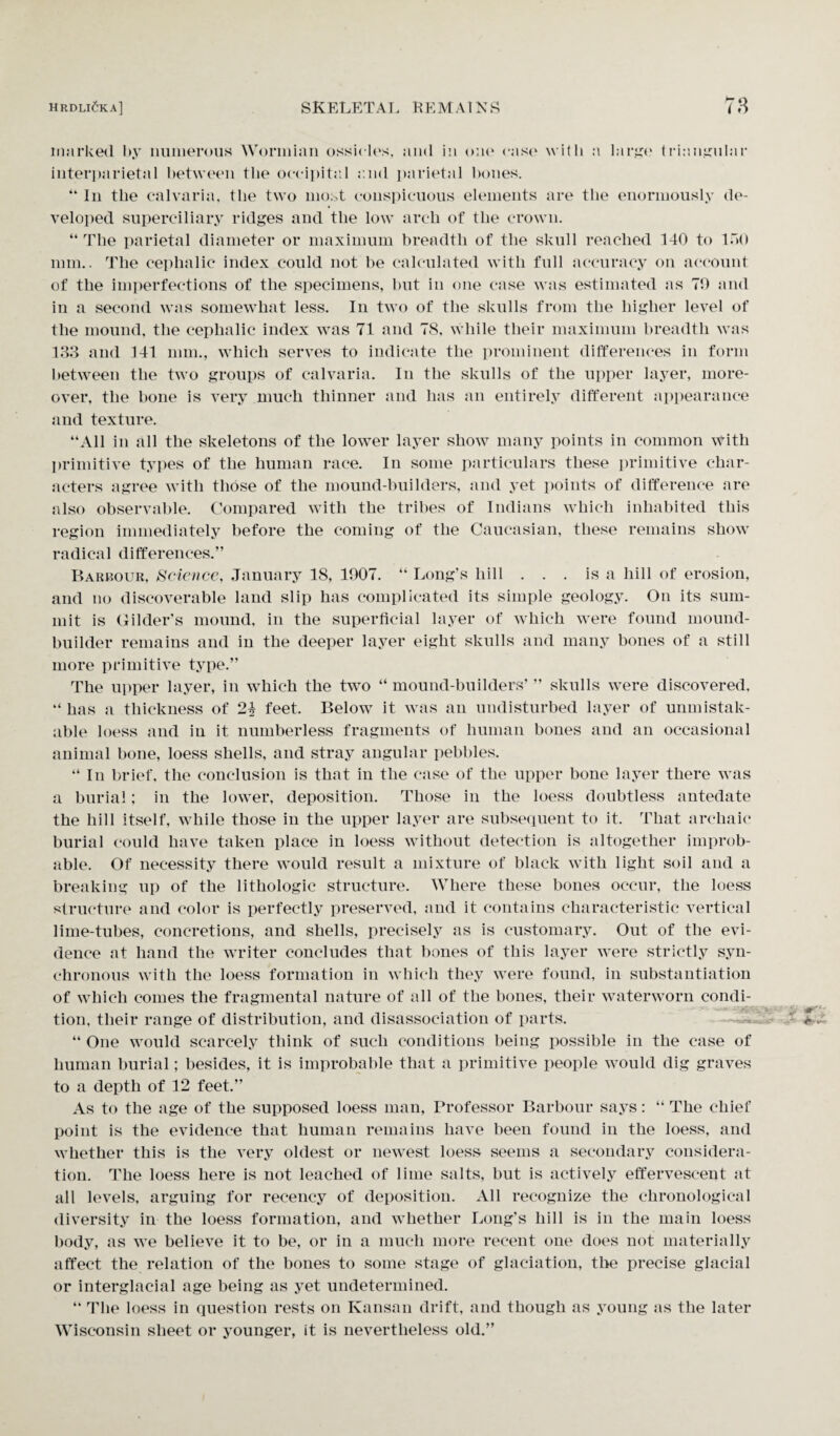 marked by numerous Wormian ossicles, and in oik4 cast4 with a large triangular interparietal between the occipital a.ml parietal bones. “ In the calvaria, the two most conspicuous elements are the enormously de¬ veloped superciliary ridges and the low arch of the crown. “The parietal diameter or maximum breadth of the skull reached 140 to 150 mm.. The cephalic index could not be calculated with full accuracy on account of the imperfections of the specimens, but in one case was estimated as 70 and in a second was somewhat less. In two of the skulls from the higher level of the mound, the cephalic index was 71 and 78, while their maximum breadth was 133 and 141 mm., which serves to indicate the prominent differences in form between the two groups of calvaria. In the skulls of the upper layer, more¬ over, the bone is very much thinner and has an entirely different appearance and texture. “All in all the skeletons of the lower layer show many points in common with primitive types of the human race. In some particulars these primitive char¬ acters agree with those of the mound-builders, and yet points of difference are also observable. Compared with the tribes of Indians which inhabited this region immediately before the coming of the Caucasian, these remains show radical differences.” Barbour, Science, January 18, 1907. “ Long’s hill . . . is a hill of erosion, and no discoverable land slip has complicated its simple geology. On its sum¬ mit is Gilder’s mound, in the superficial layer of which were found mound- builder remains and in the deeper layer eight skulls and many bones of a still more primitive type.” The upper layer, in which the two “ mound-builders’ ” skulls were discovered, “ has a thickness of 2^ feet. Below it was an undisturbed layer of unmistak¬ able loess and in it numberless fragments of human bones and an occasional animal bone, loess shells, and stray angular pebbles. “ In brief, the conclusion is that in the case of the upper bone layer there was a burial; in the lower, deposition. Those in the loess doubtless antedate the hill itself, while those in the upper layer are subsequent to it. That archaic burial could have taken place in loess without detection is altogether improb¬ able. Of necessity there would result a mixture of black with light soil and a breaking up of the lithologic structure. Where these bones occur, the loess structure and color is perfectly preserved, and it contains characteristic vertical lime-tubes, concretions, and shells, precisely as is customary. Out of the evi¬ dence at hand the writer concludes that bones of this layer were strictly syn¬ chronous with the loess formation in which they were found, in substantiation of which comes the fragmental nature of all of the bones, their waterworn condi¬ tion, their range of distribution, and disassoeiation of parts. “ One would scarcely think of such conditions being possible in the case of human burial; besides, it is improbable that a primitive people would dig graves to a depth of 12 feet.” As to the age of the supposed loess man, Professor Barbour says: “ The chief point is the evidence that human remains have been found in the loess, and whether this is the very oldest or newest loess seems a secondary considera¬ tion. The loess here is not leached of lime salts, but is actively effervescent at all levels, arguing for recency of deposition. All recognize the chronological diversity in the loess formation, and whether Long’s hill is in the main loess body, as we believe it to be, or in a much more recent one does not materially affect the relation of the bones to some stage of glaciation, the precise glacial or interglacial age being as yet undetermined. “ The loess in question rests on Kansan drift, and though as young as the later Wisconsin sheet or younger, it is nevertheless old.”