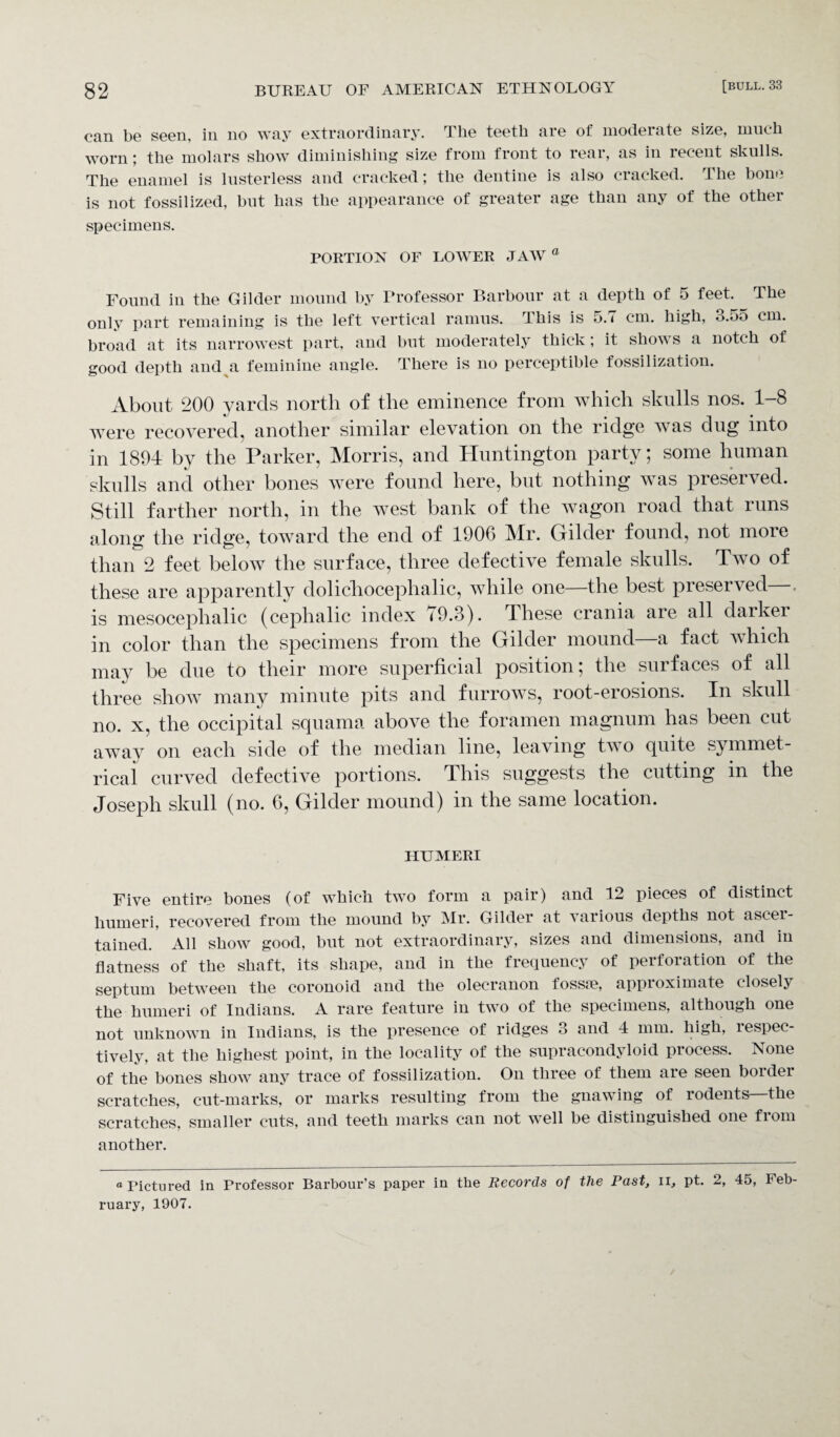 can be seen, in no way extraordinary. The teeth are of moderate size, much worn; the molars show diminishing size from front to rear, as in recent skulls. The enamel is lusterless and cracked; the dentine is also cracked. The bone is not fossilized, but has the appearance of greater age than any of the other specimens. PORTION OF LOWER JAW a Found in the Gilder mound by Professor Barbour at a depth of 5 feet. The only part remaining is the left vertical ramus. This is 5. < cm. high, o.oo cm. broad at its narrowest part, and but moderately thick; it shows a notch of good depth and a feminine angle. There is no perceptible fossilization. About 200 yards north of the eminence from which skulls nos. 1-8 were recovered, another similar elevation on the ridge was dug into in 1894 by the Parker, Morris, and Huntington party; some human skulls and other bones were found here, but nothing was preserved. Still farther north, in the west bank of the wagon road that runs alone: the ridge, toward the end of 1906 Mr. Gilder found, not more than 2 feet below the surface, three defective female skulls. Two ol these are apparently dolichocephalic, while one—the best preserved . is mesocephalic (cephalic index 79.3). These crania are all darker in color than the specimens from the Gilder mound—a fact which may be due to their more superficial position; the surfaces of all three show many minute pits and furrows, root-erosions. In skull no. x, the occipital squama above the foramen magnum has been cut away on each side of the median line, leaving two quite symmet¬ rical curved defective portions. This suggests the cutting in the Joseph skull (no. 6, Gilder mound) in the same location. HUMERI Five entire bones (of which two form a pair) and 12 pieces of distinct humeri, recovered from the mound by Mr. Gilder at various depths not ascei- tained. All show good, but not extraordinary, sizes and dimensions, and in flatness of the shaft, its shape, and in the frequency of perforation of the septum between the coronoid and the olecranon fossm, approximate closely the humeri of Indians. A rare feature in two of the specimens, although one not unknown in Indians, is the presence of ridges 3 and 4 mm. high, lespec- tively, at the highest point, in the locality of the supracondyloid process. None of the bones show any trace of fossilization. On three of them are seen border scratches, cut-marks, or marks resulting from the gnawing of rodents—the scratches, smaller cuts, and teeth marks can not well be distinguished one from another. o rictured in Professor Barbour’s paper in the Records of the Past, u, pt. 2, 45, Feb¬ ruary, 1907.