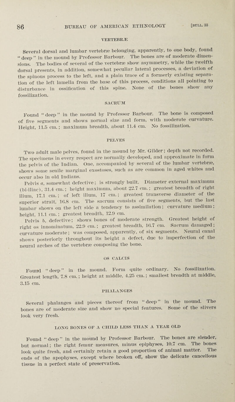 VERTEBRAE Several dorsal and lumbar vertebrae belonging, apparently, to one body, found “ deep ” in tlie mound by Professor Barbour. The bones are of moderate dimen¬ sions. The bodies of several of tlie vertebrae show asymmetry, while the twelfth dorsal presents, in addition, somewhat peculiar lateral processes, a delation of the spinous process to the left, and a plain trace of a formeily existing separa¬ tion of the left lamella from the base of this process, conditions all pointing to disturbance in ossification of this spine. None of the bones show any fossilization. SACRUM Found “deep” in the mound by Professor Barbour. The bone is composed of five segments and shows normal size and form, with moderate curvature. Height, 11.5 cm.; maximum breadth, about 11.4 cm. No fossilization. PELVES Two adult male pelves, found in the mound by Mr. Gilder; depth not recorded. The specimens in every respect are normally developed, and approximate in form the pelvis of the Indian. One, accompanied by several of the lumbar vertebrae, shows some senile marginal exostoses, such as are common in aged whites and occur also in old Indians. Telvis a, somewhat defective ; is strongly built. Diameter external maximum (bi-iliac), 31.4 cm.; height maximum, about 22.7 cm.; greatest breadth of right ilium, 17.1 cm.; of left ilium, 17 cm.; greatest transverse diameter of the superior strait, 16.8 cm. The sacrum consists of five segments, but the last lumbar shows on the left side a tendency to assimilation; curvature medium: height, 11.1 cm.; greatest breadth, 12.9 cm. Pelvis b, defective; shows bones of moderate strength. Greatest height of right os innominatum, 22.9 cm.; greatest breadth, 16.< cm. Sacrum damaged, curvature moderate; was composed, apparently, of six segments. Neuial canal shows posteriorly throughout its height a defect, due to imperfection of the neural arches of the vertebrae composing the bone. os CALCIS Found “deep” in the mound. Form quite ordinary. No fossilization. Greatest length, 7.8 cm.; height at middle, 4.25 cm.; smallest breadth at middle, 3.15 cm. PHALANGES Several phalanges and pieces thereof from “ deep ” in the mound. The bones are of moderate size and show no special features. Some of the slivers look very fresh. LONG BONES OF A CHILD LESS THAN A YEAR OLD Found “ deep ” in the mound by Professor Barbour. The bones are slender, but normal; the right femur measures, minus epiphyses, 10.7 cm. The bones look quite fresh, and certainly retain a good proportion of animal matter, llie ends of the apophyses, except where broken off, show the delicate cancellous tissue in a perfect state of preservation.