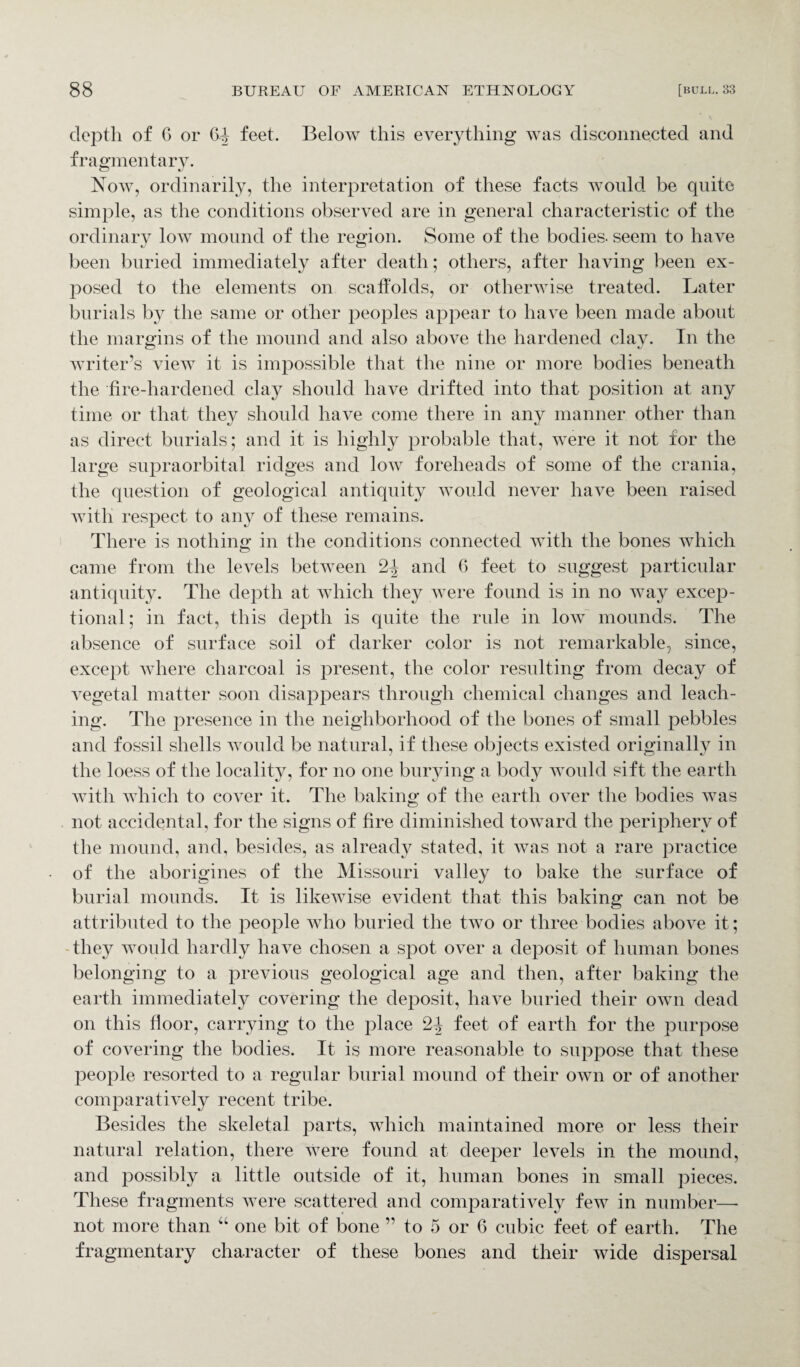depth of G or 64 feet. Below this everything was disconnected and fragmentary. Now, ordinarily, the interpretation of these facts would be quite simple, as the conditions observed are in general characteristic of the ordinary low mound of the region. Some of the bodies, seem to have been buried immediately after death; others, after having been ex¬ posed to the elements on scaffolds, or otherwise treated. Later burials by the same or other peoples appear to have been made about the margins of the mound and also above the hardened clay. In the writer’s view it is impossible that the nine or more bodies beneath the fire-hardened clay should have drifted into that position at any time or that they should have come there in any manner other than as direct burials; and it is highly probable that, were it not for the large supraorbital ridges and low foreheads of some of the crania, the question of geological antiquity would never have been raised with respect to any of these remains. There is nothing in the conditions connected with the bones which came from the levels between 2J and 6 feet to suggest particular antiquity. The depth at which they were found is in no way excep¬ tional ; in fact, this depth is quite the rule in low mounds. The absence of surface soil of darker color is not remarkable, since, except where charcoal is present, the color resulting from decay of vegetal matter soon disappears through chemical changes and leach¬ ing. The presence in the neighborhood of the bones of small pebbles and fossil shells would be natural, if these objects existed originally in the loess of the locality, for no one burying a body would sift the earth with which to cover it. The baking of the earth over the bodies was not accidental, for the signs of fire diminished toward the periphery of the mound, and, besides, as already stated, it was not a rare practice of the aborigines of the Missouri valley to bake the surface of burial mounds. It is likewise evident that this baking can not be attributed to the people who buried the two or three bodies above it; they would hardly have chosen a spot over a deposit of human bones belonging to a previous geological age and then, after baking the earth immediately covering the deposit, have buried their own dead on this floor, carrying to the place 24 feet of earth for the purpose of covering the bodies. It is more reasonable to suppose that these people resorted to a regular burial mound of their own or of another comparatively recent tribe. Besides the skeletal parts, which maintained more or less their natural relation, there were found at deeper levels in the mound, and possibly a little outside of it, human bones in small pieces. These fragments were scattered and comparatively few in number—• not more than “ one bit of bone ” to 5 or 6 cubic feet of earth. The fragmentary character of these bones and their wide dispersal