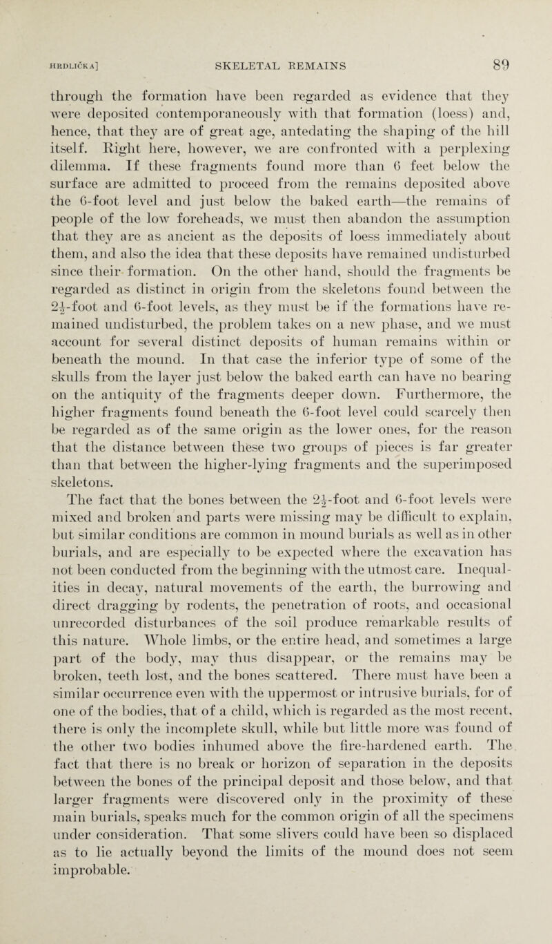 through the formation have been regarded as evidence that they were deposited contemporaneously with that formation (loess) and, hence, that they are of great age, antedating the shaping of the hill itself. Right here, however, we are confronted with a perplexing dilemma. If these fragments found more than G feet below the surface are admitted to proceed from the remains deposited above the G-foot level and just below the baked earth—the remains of people of the low foreheads, we must then abandon the assumption that they are as ancient as the deposits of loess immediately about them, and also the idea that these deposits have remained undisturbed since their formation. On the other hand, should the fragments be regarded as distinct in origin from the skeletons found between the 2foot and 6-foot levels, as they must be if the formations have re¬ mained undisturbed, the problem takes on a new phase, and we must account for several distinct deposits of human remains within or beneath the mound. In that case the inferior type of some of the skulls from the layer just below the baked earth can have no bearing on the antiquity of the fragments deeper down. Furthermore, the higher fragments found beneath the 6-foot level could scarcely then be regarded as of the same origin as the lower ones, for the reason that the distance between these two groups of pieces is far greater than that between the higher-lying fragments and the superimposed skeletons. The fact that the bones between the 2^-foot and G-foot levels were mixed and broken and parts were missing may be difficult to explain, but similar conditions are common in mound burials as well as in other burials, and are especially to be expected where the excavation has not been conducted from the beginning with the utmost care. Inequal¬ ities in decay, natural movements of the earth, the burrowing and direct dragging by rodents, the penetration of roots, and occasional unrecorded disturbances of the soil produce remarkable results of this nature. Whole limbs, or the entire head, and sometimes a large part of the body, may thus disappear, or the remains may be broken, teeth lost, and the bones scattered. There must have been a similar occurrence even with the uppermost or intrusive burials, for of one of the bodies, that of a child, which is regarded as the most recent, there is only the incomplete skull, while but little more was found of the other two bodies inhumed above the fire-hardened earth. The fact that there is no break or horizon of separation in the deposits between the bones of the principal deposit and those below, and that larger fragments were discovered only in the proximity of these main burials, speaks much for the common origin of all the specimens under consideration. That some slivers could have been so displaced as to lie actually beyond the limits of the mound does not seem improbable.