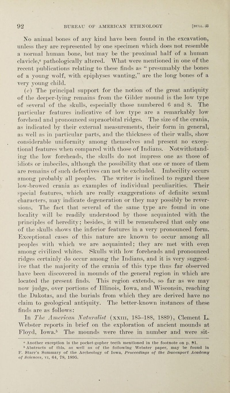 No animal bones of any kind have been found in the excavation, unless they are represented by one specimen which does not resemble a normal human bone, but may be the proximal half of a human clavicle,® pathologically altered. What were mentioned in one of the recent publications relating to these finds as “ presumably the bones of a young wolf, with epiphyses wanting,” are the long bones of a very young child. (e) The principal support for the notion of the great antiquity of the deeper-lying remains from the Gilder mound is the low type of several of the skulls, especially those numbered G and 8. The particular features indicative of low type are a remarkably low forehead and pronounced supraorbital ridges. The size of the crania, as indicated by their external measurements, their form in general, as well as in particular parts, and the thickness of their walls, show considerable uniformity among themselves and present no excep¬ tional features when compared with those of Indians. Notwithstand¬ ing the low foreheads, the skulls do not impress one as those of idiots or imbeciles, although the possibility that one or more of them are remains of such defectives can not be excluded. Imbecility occurs among probably all peoples. The writer is inclined to regard these low-browed crania as examples of individual peculiarities. Their special features, which are really exaggerations of definite sexual characters, may indicate degeneration or they may possibly be rever¬ sions. The fact that several of the same type are found in one locality will be readily understood by those acquainted with the principles of heredity; besides,, it will be remembered that only one of the skulls shows the inferior features in a very pronounced form. Exceptional cases of this nature are known to occur among all peoples with which Ave are acquainted; they are met with even among civilized Avhites. Skulls with low foreheads and pronounced ridges certainly do occur among the Indians, and it is very suggest¬ ive- that the majority of the crania of this type thus far observed have been discovered in mounds of the general region in which are located the present finds. This region extends, so far as Ave may iioav judge, over portions of Illinois, IoAva, and Wisconsin, reaching the Dakotas, and the burials from which they are derived have no claim to geological antiquity. The better-knoAvn instances of these finds are as folloAVs : In The American Naturalist (xxiii, 185-188, 1889), Clement L. Webster reports in brief on the exploration of ancient mounds at Floyd, IoAva.* 6 The mounds Avere three in number and were sit- a Another exception is the pocket-gopher teeth mentioned in the footnote on p. 91. 6 Abstracts of this, as well as of the following Webster paper, may be found in F. Starr’s Summary of the Archeology of Iowa, Proceedings of the Davenport Academy of Sciences, vi, 64, 78, 1895.