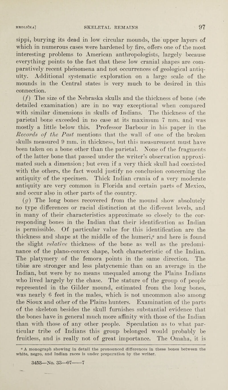 sippi, burying its dead in low circular mounds, the upper layers of which in numerous cases were hardened by fire, offers one of the most interesting problems to American anthropologists, largely because everything points to the fact that these low cranial shapes are com¬ paratively recent phenomena and not occurrences of geological antiq¬ uity. Additional systematic exploration on a large scale of the mounds in the Central states is very much to be desired in this connection. (/) The size of the Nebraska skulls and the thickness of bone (s6e detailed examination) are in no way exceptional when compared with similar dimensions in skulls of Indians. The thickness of the parietal bone exceeded in no case at its maximum 7 mm. and was mostly a little below this. Professor Barbour in his paper in the Records of the Past mentions that the wall of one of the broken skulls measured 9 mm. in thickness, but this measurement must have been taken on a bone other than the parietal. None of the fragments of the latter bone that passed under the writer’s observation approxi¬ mated such a dimension; but even if a very thick skull had coexisted with the others, the fact would justify no conclusion concerning the antiquity of the specimen. Thick Indian crania of a very moderate antiquity are very common in Florida and certain parts of Mexico, and occur also in other parts of the country. (g) The long bones recovered from the mound show absolutely no type differences or racial distinction at the different levels, and in many of their characteristics approximate so closely to the cor¬ responding bones in the Indian that their identification as Indian is permissible. Of particular value for this identification are the thickness and shape at the middle of the humeri,® and here is found the slight relative thickness of the bone as well as the jmedomi- nance of the plano-convex shape, both characteristic of the Indian. The platymery of the femora points in the same direction. The tibiae are stronger and less platycnemic than on an average in the Indian, but were by no means unequaled among the Plains Indians who lived largely by the chase. The stature of the group of people represented in the Gilder mound, estimated from the long bones, was nearly 6 feet in the males, which is not uncommon also among the Sioux and other of the Plains hunters. Examination of the parts of the skeleton besides the skull furnishes substantial evidence that the bones have in general much more affinity with those of the Indian than with those of any other people. Speculation as to what par¬ ticular tribe of Indians this group belonged would probably be fruitless, and is really not of great importance. The Omaha, it is ° A monograph showing in detail the pronounced differences in these bones between the white, negro, and Indian races is under preparation by the writer. 3453—No. 33—07-7