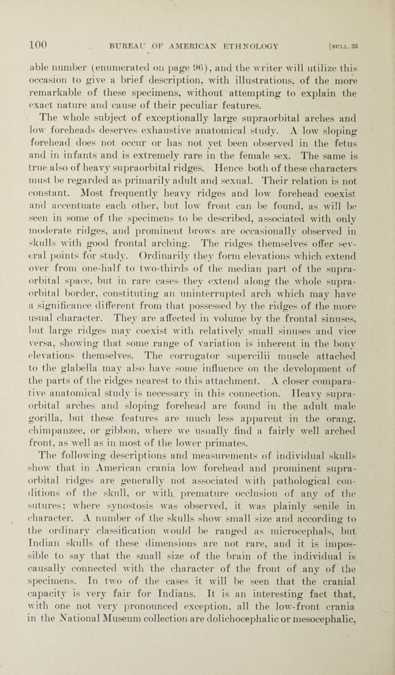 able number (enumerated on page 96), and the writer will utilize this occasion to give a brief description, with illustrations, of the more remarkable of these specimens, without attempting to explain the exact nature and cause of their peculiar features. The whole subject of exceptionally large supraorbital arches and low foreheads deserves exhaustive anatomical study. A low sloping forehead does not occur or has not vet been observed in the fetus and in infants and is extremely rare in the female sex. The same is true also of heavy supraorbital ridges. Hence both of these characters must be regarded as primarily adult and sexual. Their relation is not constant. Most frequently heavy ridges and low forehead coexist and accentuate each other, but low front can be found, as will be seen in some of the specimens to be described, associated with only moderate ridges, and prominent brows are occasionally observed in skulls with good frontal arching. The ridges themselves offer sev¬ eral points for study. Ordinarily they form elevations which extend over from one-half to two-thirds of the median part of the supra¬ orbital space, but in rare cases they extend along the whole supra¬ orbital border, constituting an uninterrupted arch which may have a significance different from that possessed by the ridges of the more usual character. They are affected in volume by the frontal sinuses, but large ridges may coexist with relatively small sinuses and vice versa, showing that some range of variation is inherent in the bony elevations themselves. The corrugator supercilii muscle attached to the glabella may also have some influence on the development of the parts of the ridges nearest to this attachment. A closer compara¬ tive anatomical study is necessary in this connection. Heavy supra¬ orbital arches and sloping forehead are found in the adult male gorilla, but these features are much less apparent in the orang, chimpanzee, or gibbon, where we usually find a fairly well arched front, as Avell as in most of the lower primates. The following descriptions and measurements of individual skulls show that in American crania low forehead and prominent supra¬ orbital ridges are generally not associated with pathological con¬ ditions of the skull, or with, premature occlusion of any of the sutures; where synostosis was observed, it was plainly senile in character. A number of the skulls show small size and according to the ordinary classification would be ranged as microcephals, but Indian skulls of these dimensions are not rare, and it is impos¬ sible to say that the small size of the brain of the individual is causally connected with the character of the front of any of the specimens. In two of the cases it will be seen that the cranial capacity is very fair for Indians. It is an interesting fact that, with one not very pronounced exception, all the low-front crania in the National Museum collection are dolichocephalic or mesocephalic,