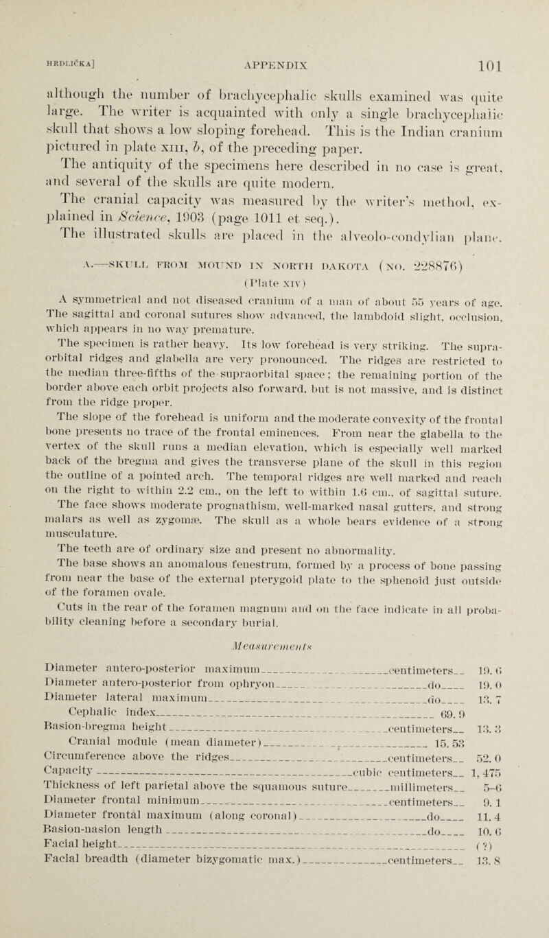 although the number of brachycephalic skulls examined was quite large. The writer is acquainted with only a single brachycephalic skull that shows a low sloping forehead. This is the Indian cranium pictured in plate xm, b, of the preceding paper. d he antiquity of the specimens here described in no case is great, and several of the skulls are quite modern. The cranial capacity was measured by the writer’s method, ex¬ plained in Science, 1903 (page 1011 et seq.). The illustrated skulls are placed in the alveolo-condylian plane. A.-SKULL FROM MOUND IN NORTH DAKOTA (NO. 228876) (Plate xiv) A symmetrical and not diseased cranium of a man of about 55 years of age. Tlie sagittal and coronal sutures show advanced, the lambdoid slight, occlusion, which appears in no way premature. The specimen is rather heavy. Its low forehead is very striking. The supra¬ orbital ridges and glabella are very pronounced. The ridges are restricted to the median three-fifths of the supraorbital space; the remaining portion of the border above each orbit projects also forward, but is not massive, and is distinct from the ridge proper. The slope of the forehead is uniform and the moderate convexity of the frontal bone presents no trace of the frontal eminences. From near the glabella to the vertex of the skull runs a median elevation, which is especially well marked back of the bregma and gives the transverse plane of the skull in this region the outline of a pointed arch. The temporal ridges are well marked and reach on the right to within 2.2 cm., on the left to within l.G cm., of sagittal suture. The face shows moderate prognathism, well-marked nasal gutters, and strong malars as well as zygoma?. The skull as a whole bears evidence of a strong musculature. The teeth are of ordinary size and present no abnormality. The base shows an anomalous fenestrum, formed by a process of bone passing from near the base of the external pterygoid plate to the sphenoid just outside of the foramen ovale. Cuts in the rear of the foramen magnum and on the face indicate in all proba¬ bility cleaning before a secondary burial. Measurements Diameter antero-posterior maximum_ Diameter antero-posterior from ophryon_ Diameter lateral maximum_ Cephalic index_ Basion-bregma height_ Cranial module (mean diameter)_ ' 4 Circumference above the ridges__ Capacity_ Thickness of left parietal above the squamous suture Diameter frontal minimum_ Diameter frontal maximum (along coronal)_ Basion-nasion length_ Facial height_ Facial breadth (diameter bizygomatic max.)_ _centimeters_ -do_ _do_ _69.9 -centimeters_ _ 15.53 -centimeters_ cubic centimeters_ -millimeters_ _centimeters_ _do_ _do_ centimeters_ 19. 6 19. 0 13. 7 13. 3 52. 0 1, 475 5-6 9. 1 11.4 10. 6 (?) 13. 8