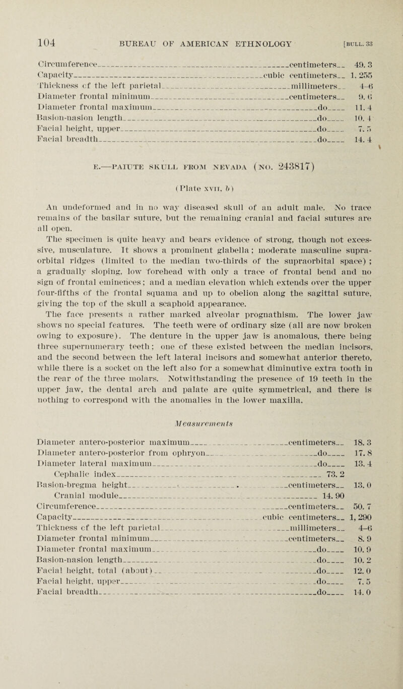Circumference_ Capacity_ Thickness cf the left parietal Diameter frontal minimum__. Diameter frontal maximum_ Basion-nasion length_ Facial height, upper_ Facial breadth_ _centimeters_49. 3 cubic centimeters_1.255 _m i 11 i m eter s _ _ 4-6 _centimeters_ 9. 6 -do_ 11.4 _do_ 10. 4 -do_ 7. 5 _do_ 14. 4 E.-PAIUTE SKULL FROM NEVADA (NO. 243817) (Plate xvti, b ) An undeformed and in no way diseased skull of an adult male. No trace remains of the basilar suture, but the remaining cranial and facial sutures are all open. The specimen is quite heavy and bears evidence of strong, though not exces¬ sive, musculature. It shows a prominent glabella; moderate masculine supra¬ orbital ridges (limited to the median two-thirds of the supraorbital space) ; a gradually sloping, low forehead with only a trace of frontal bend and no sign of frontal eminences; and a median elevation which extends over the upper four-fifths of the frontal squama and up to obelion along the sagittal suture, giving the top of the skull a scaphoid appearance. The face presents a rather marked alveolar prognathism. The lower jaw shows no special features. The teeth were of ordinary size (all are now broken owing to exposure). The denture in the upper jaw is anomalous, there being three supernumerary teeth ; one cf these existed between the median incisors, and the second between the left lateral incisors and somewhat anterior thereto, while there is a socket on the left also for a somewhat diminutive extra tooth in the rear of the three molars. Notwithstanding the presence of 19 teeth in the upper jaw, the dental arch and palate are quite symmetrical, and there is nothing to correspond with the anomalies in the lower maxilla. Measurements Diameter antero-posterior maximum_ Diameter antero-posterior from ophryon Diameter lateral maximum_ Cephalic index___ Rasion-bregma height_•_ Cranial module_ Circumference_ Capacity_ Thickness cf the left parietal_ Diameter frontal minimum_ Diameter frontal maximum_ __ Basion-nasion length_ Facial height, total (about) __ Facial height, upper_ __ Facial breadth_ _centimeters_ _do_ _do_ _73.2 -_centimeters_ _ 14.90 _centimeters_ cubic centimeters_ _millimeters_ _centimeters_ _do_ . _ _do_ _do_ __do_ _do_ 18.3 17.8 13.4 13. 0 50. 7 1,290 4-6 8.9 10.9 10.2 12.0 7. 5 14.0