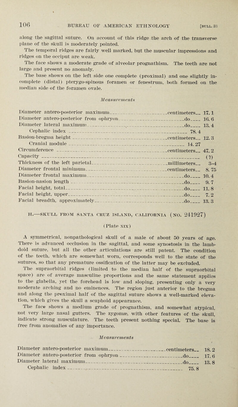 along the sagittal suture. On account of this ridge the arch of the transverse plane of the skull is moderately pointed. The temporal ridges are fairly well marked, but the muscular impressions and ridges on the occiput are weak. The face shows a moderate grade of alveolar prognathism. The teeth are not large and present no anomaly. The base shows on the left side one complete (proximal) and one slightly in¬ complete (distal) pterygo-spinous foramen or fenestrum, both formed on the median side of the foramen ovale. Measurements Diameter antero-posterior maximum_^-centimeters_17.1 Diameter antero-posterior from ophryon_do_16.6 Diameter lateral maximum_ do_13.4 Cephalic index_:_78.4 Basion-bregma height-centimeters— 12. 3 Cranial module_ 14. 27 Circumference -centimeters— 47.2 Capacity- (?) Thickness of the left parietal_millimeters_ 3—4 Diameter frontal minimum-centimeters— 8. 75 Diameter frontal maximum_ do_10.4 Basion-nasion length_do_ 9. 7 Facial height, total_do_11. 8 Facial height, upper_'_do_ 7.2 Facial breadth, approximately_do_13. 3 H.-SKULL FROM SANTA CRUZ ISLAND, CALIFORNIA (NO. 241927) (Plate xix) A symmetrical, nonpathological skull of a male of about 50 years of age. There is advanced occlusion in the sagittal, and some synostosis in the lamb- doid suture, but all the other articulations are still patent. The condition of the teeth, which are somewhat worn, corresponds well to the state of the sutures, so that any premature ossification of the latter may be excluded. The supraorbital ridges (limited to the median half of the supraorbital space) are of average masculine proportions and the same statement applies to the glabella, yet the forehead is low and sloping, presenting only a very moderate arching and no eminences. The region just anterior to the bregma and along the proximal half of the sagittal suture shows a well-marked eleva¬ tion, which gives the skull a scaphoid appearance. The face shows a medium grade of prognathism, and somewhat atypical, not very large nasal gutters. The zygomse, with other features of the skull, indicate strong musculature. The teeth present nothing special. The base is free from anomalies of any importance. Measurements Diameter antero-posterior maximum_centimeters_18. 2 Diameter antero-posterior from ophryon_do_ 17. 6 Diameter lateral maximum_do_ 73. 3 Cephalic index___ 75. §