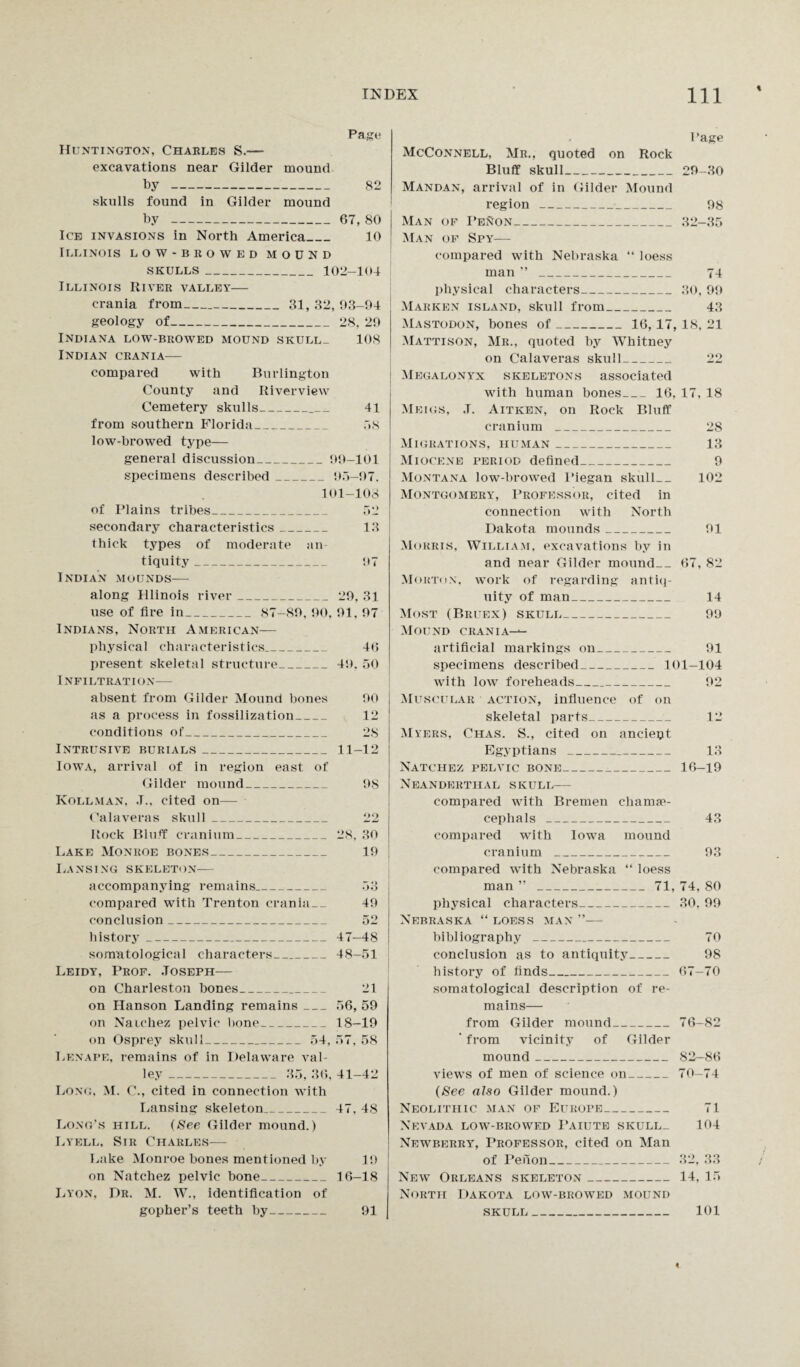 Page Huntington, Charles S.— excavations near Gilder mound by - 82 skulls found in Gilder mound by - 67, 80 I Ice invasions in North America_ 10 Illinois low-browed mound SKULLS _ 102—104 Illinois River valley— crania from__ 31, 32, 93-94 geology of_28, 29 Indiana low-browed mound skull_ 108 Indian crania— compared with Burlington County and Riverview Cemetery skulls_ 41 from southern Florida_ .18 low-browed type— general discussion_99-101 specimens described_9.1-97. 101-108 of Plains tribes_ 52 secondary characteristics_ 13 thick types of moderate an¬ tiquity _ 97 Indian mounds— along Illinois river_29, 31 use of fire in_ 87-89, 90. 91. 97 Indians, North American— physical characteristics_ 46 present skeletal structure_49. 50 INFILTRATI ON— absent from Gilder Mound hones 90 as a process in fossilization_ 12 conditions of_ 28 Intrusive burials_ 11-12 Iowa, arrival of in region east of Gilder mound_ 98 Kollman, J., cited on— Calaveras skull_ 22 Rock Bluff cranium_28. 30 Lake Monroe bones_ 19 Lansing skeleton— accompanying remains._ 53 compared with Trenton crania__ 49 conclusion_ 52 history_47-48 somatological characters_48-51 Leidy, Prof. Joseph— on Charleston bones_ 21 on Hanson Landing remains_56, 59 on Natchez pelvic hone_18-19 on Osprey skull_ 54, 57, 58 Lenape, remains of in Delaware val¬ ley _ 35, 36, 41-42 Long. M. C., cited in connection with Lansing skeleton_47, 48 Long’s hill. (See Gilder mound.) Lyell, Sir Charles— Lake Monroe bones mentioned by 19 on Natchez pelvic hone_16-18 Lyon, Dr. M. W., identification of gopher’s teeth by_ 91 Page McConnell, Mr., quoted on Rock Bluff skull_29-30 Mandan, arrival of in Gilder Mound region_ 98 Man of I’enon_32-35 Man of Spy— compared with Nebraska “ loess man ’’ _ 74 physical characters_30, 99 Makken island, skull from_ 43 Mastodon, bones of_16, 17,18, 21 Mattison, Mr., quoted by Whitney on Calaveras skull_ 22 Megalonyx skeletons associated with human bones_16, 17, 18 Meigs, .T. Aitken, on Rock Bluff cranium _ 28 Migrations, human_ 13 Miocene period defined_ 9 Montana low-browed Piegan skull_ 102 Montgomery, Professor, cited in connection with North Dakota mounds_ 91 Morris, William, excavations by in and near Gilder mound__ 67, 82 Morton, work of regarding antiq¬ uity of man_ 14 Most (Bruex) skull_ 99 Mound crania--- artificial markings on_ 91 specimens described_101-104 with low foreheads_ 92 Muscular action, influence of on skeletal parts__ 12 Myers, Chas. S., cited on anciept Egyptians _ 13 Natchez pelvic bone_16-19 Neanderthal skull— compared with Bremen charme- cephals_ 43 compared writh Iowa mound cranium _ 93 compared with Nebraska “ loess man ” _71, 74, 80 physical characters_30. 99 Nebraska “ loess man ”— bibliography _ 70 conclusion as to antiquity_ 98 history of finds_ 67-70 somatological description of re¬ mains— from Gilder mound_76-82 ‘ from vicinity of Gilder mound_ 82-86 views of men of science on_70-74 (See also Gilder mound.) Neolithic man of Europe_ 71 Nevada low-browed Paiute skull_ 104 Newberry, Professor, cited on Man of Peiion_ 32, 33 New Orleans skeleton_14. 15 North Dakota low-biiowed mound skull_ 101