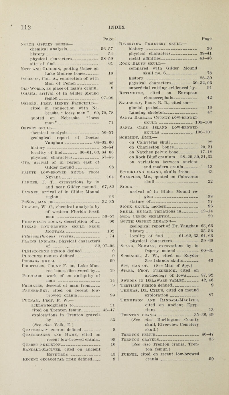 Page North Osprey bones— chemical analysis_56-57 history_ 54 physical characters_58-50 site of find_ 61 Nott and Glidden, quoting Usher on Lake Monroe bones_ 19 Obregon, Col. A., connection of with Man of Tenon- 33 Old World, as place of man’s origin. 9 Omaha, arrival of in Gilder Mound region_97-98 Osborn, Prof. Henry Fairchild— cited in connection with Ne¬ braska “ loess man 69, 70, 78 quoted on Nebraska “ loess man ”_ 71 Osprey skull— chemical analysis--56-57 geological report of Doctor Vaughan_ 64-65, 66 history_53—54 locality of find_ 60—61, 63, 64, 66 physical characters_57—58 Oto, arrival of in region east of Gilder mound_ 98 I'aiute low-browed skull from Nevada_ 104 Parker, F. T., excavations by in and near Gilder mound _ 67, 82 Pawnee, arrival of in Gilder Mound region_ 93 Penon, man of_32-35 i'HALEN, W. C., chemical analysis by of western Florida fossil man _56-57 Phosphate rocks, description of — 66 1*1 EGAN LOW-BROWED SKULL FROM Montana_ 102 Pithecanthropus erectus- . 74 Plains Indians, physical characters of__ 52, 97-98 Pleistocene period defined_ 9 Pliocene period defined_ 9 I’ODBABA SKULL_ 99 Pourtales, Count F. de, Lake Mon¬ roe bones discovered by_ 19 Prichard, work of on antiquity of man _ 14 Primates, descent of man from_ 9 Pruner-Bey, cited on recent low¬ browed crania_ 99 Putnam, Prof. F. W.— acknowledgments to_ 21 cited on Trenton femur_46-47 explorations in Trenton gravels by _— 35 (See also Volk, E.) Quaternary period defined_ 9 Quatrefages and IIamy, cited on recent low-browed crania. 99 Quebec skeleton- 16 Randall-MacIver, cited on ancient Egyptians _ 13 Recent geological time defined_ 9 Page Riverview Cemetery skull— history _ 36 physical characters_38-41 racial affinities_41-46 Rock Bluff skull— compared with Gilder Mound skull no. 6_ 78 history _28-30 physical characters_ 30—32, 93 superficial cutting evidenced by_ 91 Rutimeyer, cited on European chamascephals_ 42 Salisbury, Prof. R. D., cited on— glacial period_ 10 Lansing skeleton_ 47 Santa Barbara County low-browed SKULL_105-106 Santa Cruz Island low-browed skulls _ 106-107 Schmidt, Emil— on Calaveras skull_ 22 on Charleston bones_20, 21 on Natchez pelvic bone_17-18 on Rock Bluff cranium. 28—29,30, 31,32 on variations between ancient and modern crania_ ' 13 Schokland island, skulls from- 43 Sharples, Mr., quoted on Calaveras skull_ 22 Sioux— arrival of in Gilder Mound re¬ gion _ 98 stature of_ 97 Sioux skull, modern_ 96 Skull, human, variations in_12-14 Soda Creek skeleton_ 20 South Osprey remains— geological report of Dr. Vaughan 65, 66 history_55—56 locality of find_ 61—62, 63, 64, 66 physical characters_59-60 Spang, Norman, excavations by in Osprey mound_60-61 Sprengel, J. W., cited on Zuyder Zee Islands skulls_ 43 Spy, man of. (See Man of Spy.) Starr, Prof. Frederick, cited on archeology of Iowa-87, 92 Swedes in Delaware valley-42, 46 Tertiary period defined—,- 9 Thomas, Dr. Cyrus, cited on mound exploration_ 87 Thompson and Randall-MacIver, cited on ancient Egyp¬ tians _ 13 Trenton crania_ 35-36, 49 (See also Burlington County skull, Riverview Cemetery skull.) Trenton femur_46-47 Trenton gravels_ 35 (See also Trenton crania, Tren¬ ton femur.) Turner, cited on recent low-browed crania_ 99