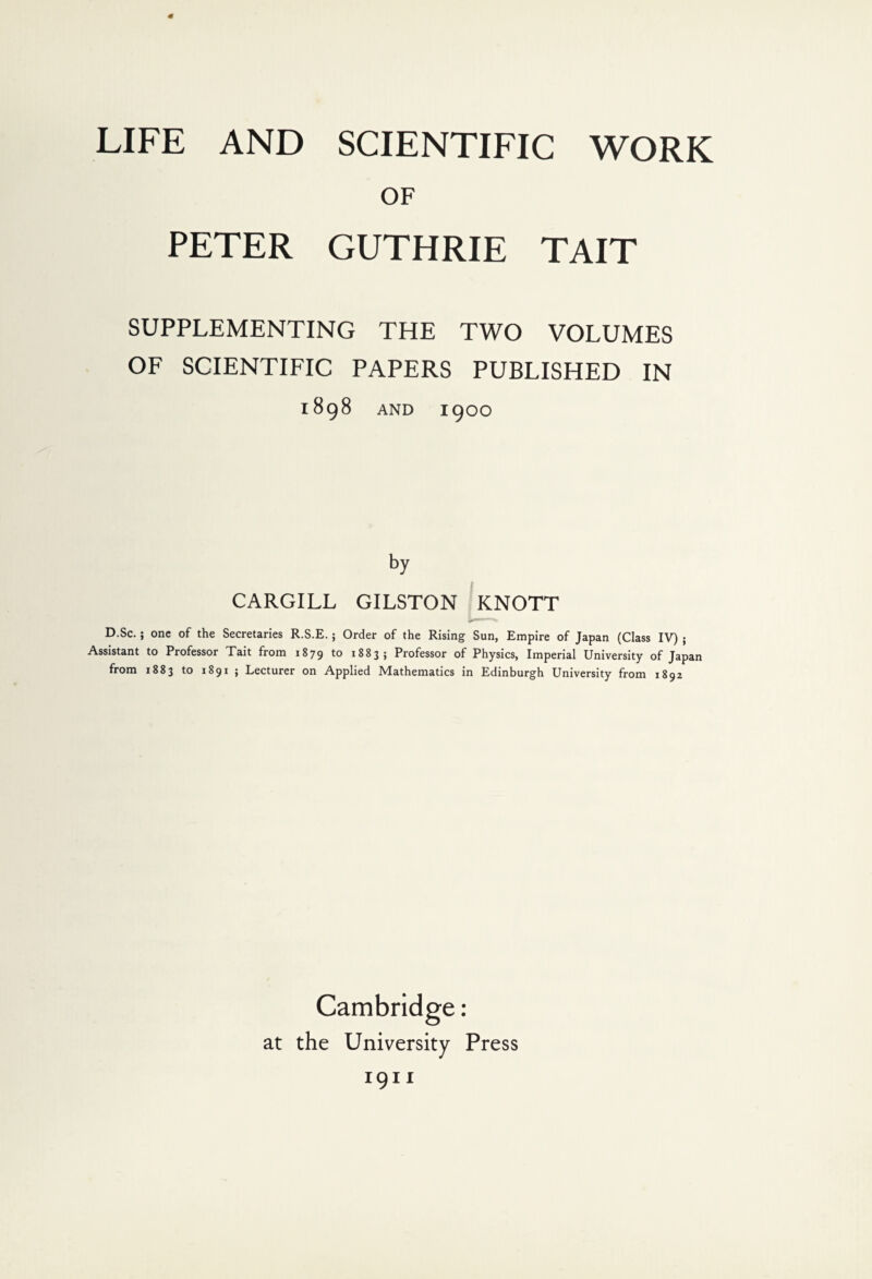 OF PETER GUTHRIE TAIT SUPPLEMENTING THE TWO VOLUMES OF SCIENTIFIC PAPERS PUBLISHED IN 1898 AND 1900 by CARGILL GILSTON KNOTT D.Sc. ; one of the Secretaries R.S.E. ; Order of the Rising Sun, Empire of Japan (Class IV) ; Assistant to Professor Tait from 1879 to 1883; Professor of Physics, Imperial University of Japan from 1883 to 1891 ; Lecturer on Applied Mathematics in Edinburgh University from 1892 Cambridge: at the University Press 1911