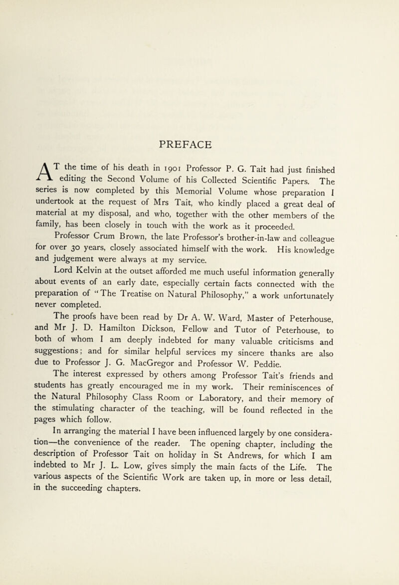 AT the time of his death in 1901 Professor P. G. Tait had just finished editing the Second Volume of his Collected Scientific Papers. The series is now completed by this Memorial Volume whose preparation I undertook at the request of Mrs Tait, who kindly placed a great deal of material at my disposal, and who, together with the other members of the family, has been closely in touch with the work as it proceeded. Professor Crum Brown, the late Professor’s brother-in-law and colleague for over 30 years, closely associated himself with the work. His knowledge and judgement were always at my service. Lord Kelvin at the outset afforded me much useful information generally about events of an early date, especially certain facts connected with the preparation of The Treatise on Natural Philosophy,” a work unfortunately never completed. The proofs have been read by Dr A. W. Ward, Master of Peterhouse, and Mr J. D. Hamilton Dickson, Fellow and Tutor of Peterhouse, to both of whom I am deeply indebted for many valuable criticisms and sugges^ons J and for similar helpful services my sincere thanks are also due to Professor J. G. MacGregor and Professor W. Peddie. The interest expressed by others among Professor Tait’s friends and students has greatly encouraged me in my work. Their reminiscences of the Natural Philosophy Class Room or Laboratory, and their memory of the stimulating character of the teaching, will be found reflected in the pages which follow. In arranging the material I have been influenced largely by one considera¬ tion the convenience of the reader. The opening chapter, including the description of Professor Tait on holiday in St Andrews, for which I am indebted to Mr J. L. Low, gives simply the main facts of the Life. The various aspects of the Scientific Work are taken up, in more or less detail, in the succeeding chapters.