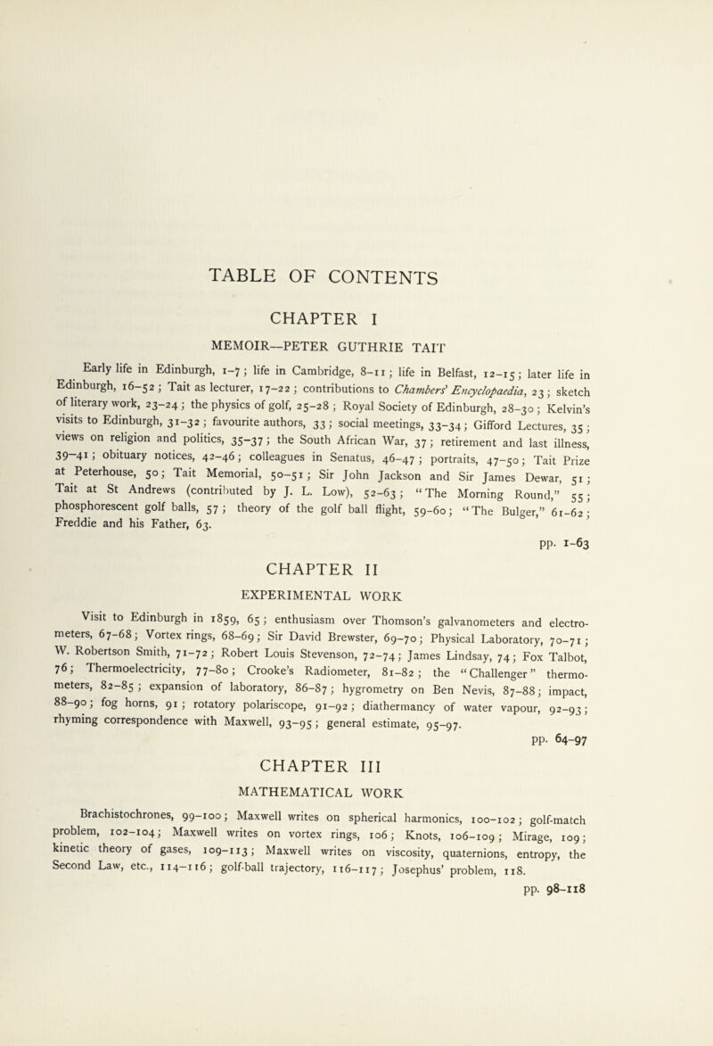 TABLE OF CONTENTS CHAPTER I MEMOIR—PETER GUTHRIE TAIT Early life in Edinburgh, 1-7; life in Cambridge, 8-iij life in Belfast, 12-15; later life in Edinburgh, 16-52; Tait as lecturer, 17-22; contributions to Chambers' Encyclopaedia, 23; sketch of literary work, 23-24; the physics of golf, 25-28; Royal Society of Edinburgh, 28-30; Kelvin’s visits to Edinburgh, 31-32; favourite authors, 33; social meetings, 33-34; Gifford Lectures, 35; views on religion and politics, 35-37; the South African War, 37; retirement and last illness, 39-41; obituary notices, 42-46; colleagues in Senatus, 46-47; portraits, 47-50; Tait Prize at Peterhouse, 50; Tait Memorial, 50-51; Sir John Jackson and Sir James Dewar, 51; Tait at St Andrews (contributed by J. L. Low), 52-63; “The Morning Round,” 55; phosphorescent golf balls, 57; theory of the golf ball flight, 59-60; “The Bulger,” 61-62; Freddie and his Father, 63. pp. 1-63 CHAPTER II EXPERIMENTAL WORK Visit to Edinburgh in 1859, 65; enthusiasm over Thomson’s galvanometers and electro¬ meters, 67-68; Vortex rings, 68-69; Sir David Brewster, 69-70; Physical Laboratory, 70-71; W. Robertson Smith, 71-72; Robert Louis Stevenson, 72-74; James Lindsay, 74; Fox Talbot, 76; Thermoelectricity, 77-80; Crooke’s Radiometer, 81-82; the “Challenger” thermo¬ meters, 82-85; expansion of laboratory, 86-87; hygrometry on Ben Nevis, 87-88; impact, 88-90; fog horns, 91; rotatory polariscope, 91-92; diathermancy of water vapour, 92-93; rhyming correspondence with Maxwell, 93—95 J general estimate, 95-97. pp. 64-97 CHAPTER III MATHEMATICAL WORK Brachistochrones, 99-100; Maxwell writes on spherical harmonics, 100-102; golf-match problem, 102-104; Maxwell writes on vortex rings, 106; Knots, 106-109; Mirage, 109; kinetic theory of gases, 109-113; Maxwell writes on viscosity, quaternions, entropy, the Second Law, etc., 114—116; golf-ball trajectory, 116-117; Josephus’ problem, 118. pp. 98-118