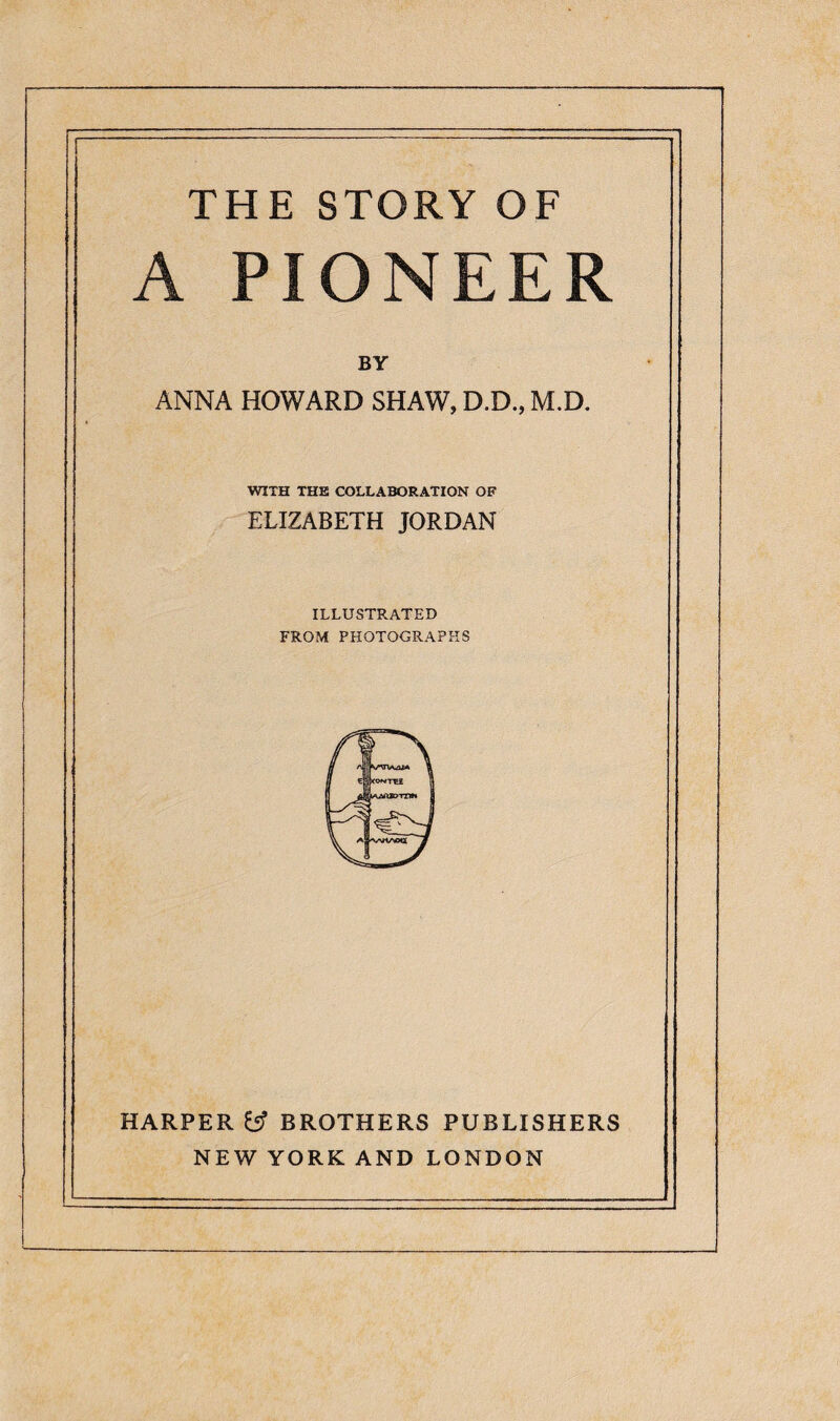 THE STORY OF A PIONEER BY ANNA HOWARD SHAW, D.D., M.D. WITH THE COLLABORATION OF ELIZABETH JORDAN ILLUSTRATED FROM PHOTOGRAPHS HARPER & BROTHERS PUBLISHERS NEW YORK AND LONDON