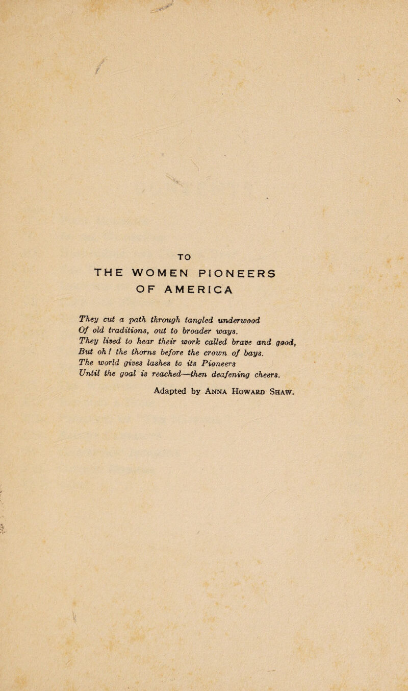 TO THE WOMEN PIONEERS OF AMERICA They cut a path through tangled underwood Of old traditions, out to broader ways. They lived to hear their work called brave and good, But oh! the thorns before the crown of bays. The world gives lashes to its Pioneers Until the goal is reached—then deafening cheers. Adapted by Anna Howard Shaw.