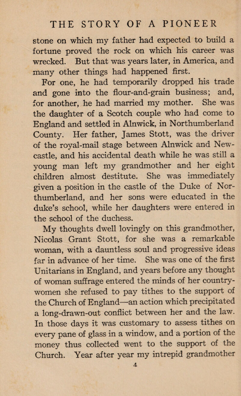 stone on which my father had expected to build a fortune proved the rock on which his career was wrecked. But that was years later, in America, and many other things had happened first. For one, he had temporarily dropped his trade and gone into the flour-and-grain business; and, for another, he had married my mother. She was the daughter of a Scotch couple who had come to England and settled in Alnwick, in Northumberland County. Her father, James Stott, was the driver of the royal-mail stage between Alnwick and New¬ castle, and his accidental death while he was still a young man left my grandmother and her eight children almost destitute. She was immediately given a position in the castle of the Duke of Nor¬ thumberland, and her sons were educated in the duke’s school, while her daughters were entered in the school of the duchess. My thoughts dwell lovingly on this grandmother, Nicolas Grant Stott, for she was a remarkable woman, with a dauntless soul and progressive ideas far in advance of her time. She was one of the first Unitarians in England, and years before any thought of woman suffrage entered the minds of her country¬ women she refused to pay tithes to the support of the Church of England—an action which precipitated a long-drawn-out conflict between her and the law. In those days it was customary to assess tithes on every pane of glass in a window, and a portion of the money thus collected went to the support of the Church. Year after year my intrepid grandmother