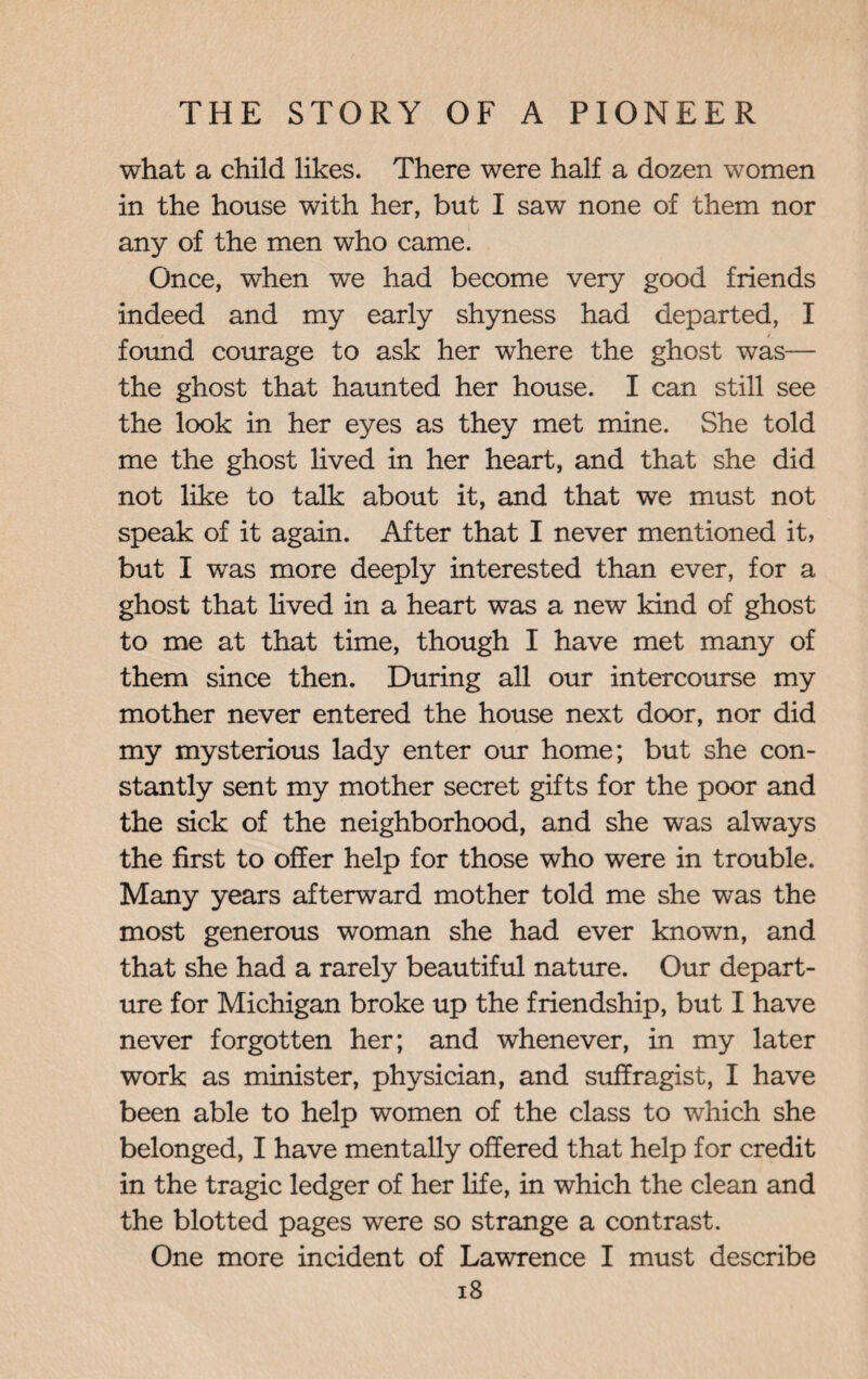 what a child likes. There were half a dozen women in the house with her, but I saw none of them nor any of the men who came. Once, when we had become very good friends indeed and my early shyness had departed, I found courage to ask her where the ghost was— the ghost that haunted her house. I can still see the look in her eyes as they met mine. She told me the ghost lived in her heart, and that she did not like to talk about it, and that we must not speak of it again. After that I never mentioned it, but I was more deeply interested than ever, for a ghost that lived in a heart was a new kind of ghost to me at that time, though I have met many of them since then. During all our intercourse my mother never entered the house next door, nor did my mysterious lady enter our home; but she con¬ stantly sent my mother secret gifts for the poor and the sick of the neighborhood, and she was always the first to offer help for those who were in trouble. Many years afterward mother told me she was the most generous woman she had ever known, and that she had a rarely beautiful nature. Our depart¬ ure for Michigan broke up the friendship, but I have never forgotten her; and whenever, in my later work as minister, physician, and suffragist, I have been able to help women of the class to which she belonged, I have mentally offered that help for credit in the tragic ledger of her life, in which the clean and the blotted pages were so strange a contrast. One more incident of Lawrence I must describe