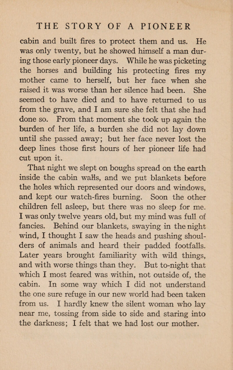 cabin and built fires to protect them and us. He was only twenty, but he showed himself a man dur¬ ing those early pioneer days. While he was picketing the horses and building his protecting fires my mother came to herself, but her face when she raised it was worse than her silence had been. She seemed to have died and to have returned to us from the grave, and I am sure she felt that she had done so. From that moment she took up again the burden of her life, a burden she did not lay down until she passed away; but her face never lost the deep lines those first hours of her pioneer life had cut upon it. That night we slept on boughs spread on the earth inside the cabin walls, and we put blankets before the holes which represented our doors and windows, and kept our watch-fires burning. Soon the other children fell asleep, but there was no sleep for me. I was only twelve years old, but my mind was full of fancies. Behind our blankets, swaying in the night wind, I thought I saw the heads and pushing shoul¬ ders of animals and heard their padded footfalls. Later years brought familiarity with wild things, and with worse things than they. But to-night that which I most feared was within, not outside of, the cabin. In some way which I did not understand the one sure refuge in our new world had been taken from us. I hardly knew the silent woman who lay near me, tossing from side to side and staring into