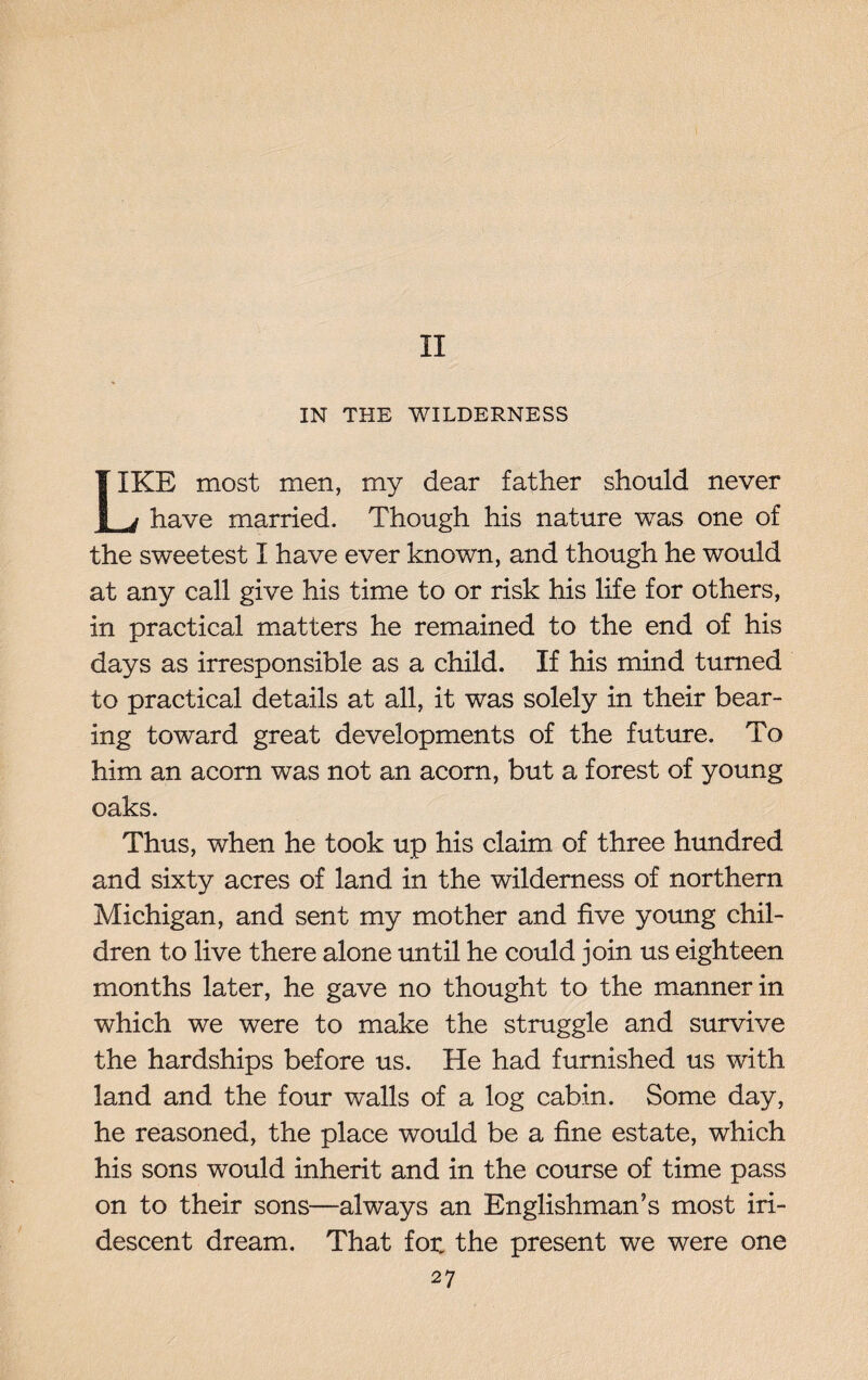 II IN THE WILDERNESS 1IKE most men, my dear father should never bj have married. Though his nature was one of the sweetest I have ever known, and though he would at any call give his time to or risk his life for others, in practical matters he remained to the end of his days as irresponsible as a child. If his mind turned to practical details at all, it was solely in their bear¬ ing toward great developments of the future. To him an acorn was not an acorn, but a forest of young oaks. Thus, when he took up his claim of three hundred and sixty acres of land in the wilderness of northern Michigan, and sent my mother and five young chil¬ dren to live there alone until he could join us eighteen months later, he gave no thought to the manner in which we were to make the struggle and survive the hardships before us. He had furnished us with land and the four walls of a log cabin. Some day, he reasoned, the place would be a fine estate, which his sons would inherit and in the course of time pass on to their sons—always an Englishman’s most iri¬ descent dream. That for„ the present we were one