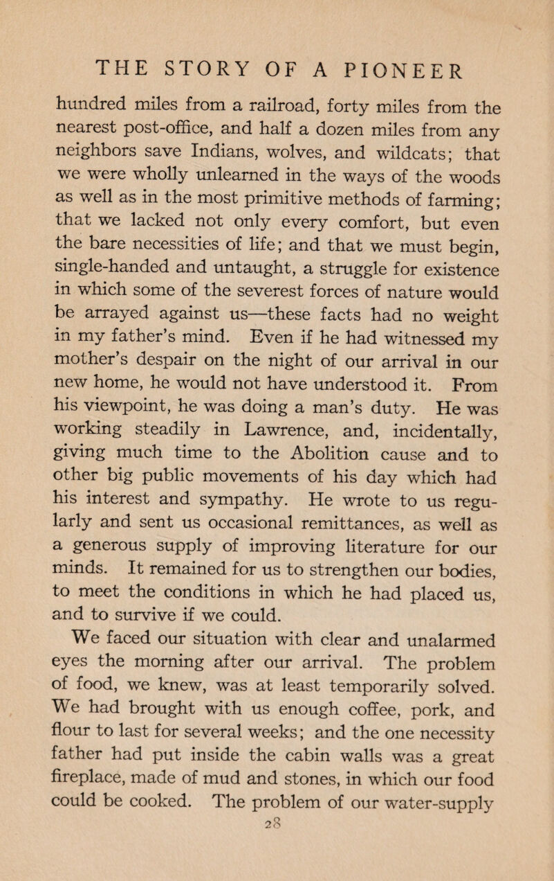 hundred miles from a railroad, forty miles from the nearest post-office, and half a dozen miles from any neighbors save Indians, wolves, and wildcats; that we were wholly unlearned in the ways of the woods as well as in the most primitive methods of farming; that we lacked not only every comfort, but even the bare necessities of life; and that we must begin, single-handed and untaught, a struggle for existence in which some of the severest forces of nature would be arrayed against us—these facts had no weight in my father’s mind. Even if he had witnessed my mother’s despair on the night of our arrival in our new home, he would not have understood it. From his viewpoint, he was doing a man’s duty. He was working steadily in Lawrence, and, incidentally, giving much time to the Abolition cause and to other big public movements of his day which had his interest and sympathy. He wrote to us regu¬ larly and sent us occasional remittances, as well as a generous supply of improving literature for our minds. It remained for us to strengthen our bodies, to meet the conditions in which he had placed us, and to survive if we could. We faced our situation with clear and unalarmed eyes the morning after our arrival. The problem of food, we knew, was at least temporarily solved. We had brought with us enough coffee, pork, and flour to last for several weeks; and the one necessity father had put inside the cabin walls was a great fireplace, made of mud and stones, in which our food could be cooked. The problem of our water-supply