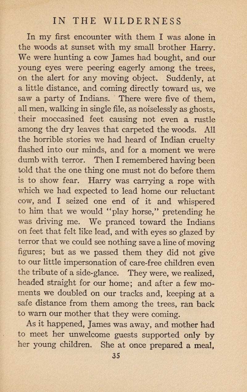 In my first encounter with them I was alone in the woods at sunset with my small brother Harry. We were hunting a cow James had bought, and our young eyes were peering eagerly among the trees, on the alert for any moving object. Suddenly, at a little distance, and coming directly toward us, we saw a party of Indians. There were five of them, all men, walking in single file, as noiselessly as ghosts, their moccasined feet causing not even a rustle among the dry leaves that carpeted the woods. All the horrible stories we had heard of Indian cruelty flashed into our minds, and for a moment we were dumb with terror. Then I remembered having been told that the one thing one must not do before them is to show fear. Harry was carrying a rope with which we had expected to lead home our reluctant cow, and I seized one end of it and whispered to him that we would “play horse,’* pretending he was driving me. We pranced toward the Indians on feet that felt like lead, and with eyes so glazed by terror that we could see nothing save a line of moving figures; but as we passed them they did not give to our little impersonation of care-free children even the tribute of a side-glance. They were, we realized, headed straight for our home; and after a few mo¬ ments we doubled on our tracks and, keeping at a safe distance from them among the trees, ran back to warn our mother that they were coming. As it happened, James was away, and mother had to meet her unwelcome guests supported only by her young children. She at once prepared a meal,