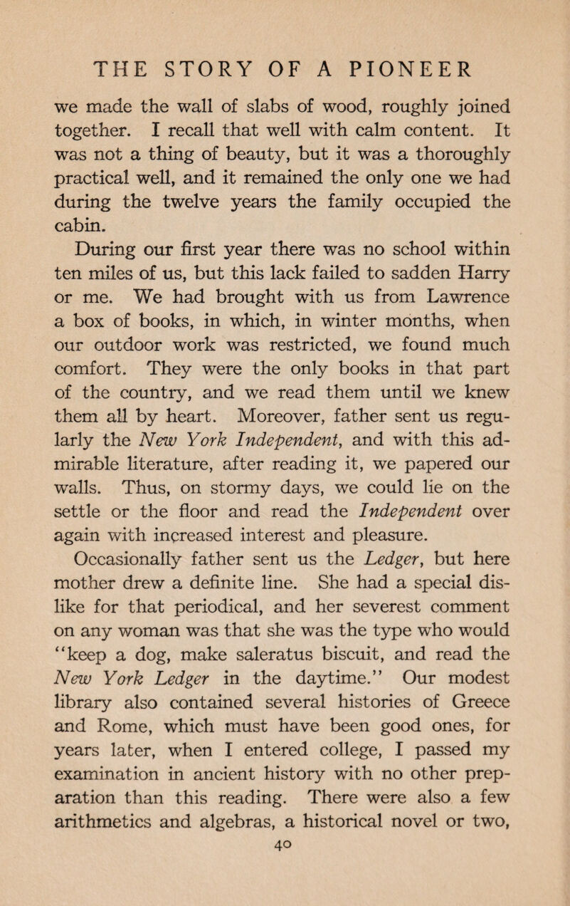 we made the wall of slabs of wood, roughly joined together. I recall that well with calm content. It was not a thing of beauty, but it was a thoroughly practical well, and it remained the only one we had during the twelve years the family occupied the cabin. During our first year there was no school within ten miles of us, but this lack failed to sadden Harry or me. We had brought with us from Lawrence a box of books, in which, in winter months, when our outdoor work was restricted, we found much comfort. They were the only books in that part of the country, and we read them until we knew them all by heart. Moreover, father sent us regu¬ larly the New York Independent, and with this ad¬ mirable literature, after reading it, we papered our walls. Thus, on stormy days, we could lie on the settle or the floor and read the Independent over again with increased interest and pleasure. Occasionally father sent us the Ledger, but here mother drew a definite line. She had a special dis¬ like for that periodical, and her severest comment on any woman was that she was the type who would “keep a dog, make saleratus biscuit, and read the New York Ledger in the daytime.” Our modest library also contained several histories of Greece and Rome, which must have been good ones, for years later, when I entered college, I passed my examination in ancient history with no other prep¬ aration than this reading. There were also a few arithmetics and algebras, a historical novel or two,
