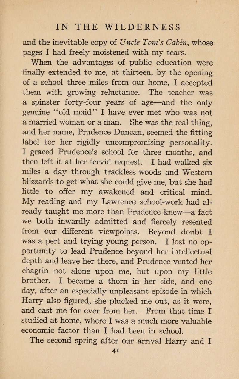 and the inevitable copy of Uncle Tom's Cabin, whose pages I had freely moistened with my tears. When the advantages of public education wTere finally extended to me, at thirteen, by the opening of a school three miles from our home, I accepted them wfith growing reluctance. The teacher was a spinster forty-four years of age—and the only genuine old maid” I have ever met who was not a married woman or a man. She was the real thing, and her name, Prudence Duncan, seemed the fitting label for her rigidly uncompromising personality. I graced Prudence’s school for three months, and then left it at her fervid request. I had walked six miles a day through trackless woods and Western blizzards to get what she could give me, but she had little to offer my awakened and critical mind. My reading and my Lawrence school-work had al¬ ready taught me more than Prudence knew—a fact we both inwardly admitted and fiercely resented from our different viewpoints. Beyond doubt I was a pert and trying young person. I lost no op¬ portunity to lead Prudence beyond her intellectual depth and leave her there, and Prudence vented her chagrin not alone upon me, but upon my little brother. I became a thorn in her side, and one day, after an especially unpleasant episode in which Harry also figured, she plucked me out, as it were, and cast me for ever from her. From that time I studied at home, where I was a much more valuable economic factor than I had been in school. The second spring after our arrival Harry and I