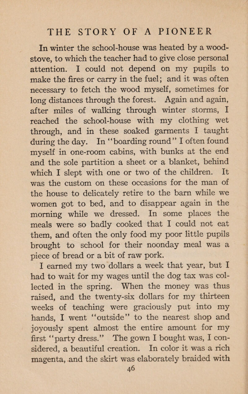 In winter the school-house was heated by a wood- stove, to which the teacher had to give close personal attention. I could not depend on my pupils to make the fires or carry in the fuel; and it was often necessary to fetch the wood myself, sometimes for long distances through the forest. Again and again, after miles of walking through winter storms, I reached the school-house with my clothing wet through, and in these soaked garments I taught during the day. In “boarding round” I often found myself in one-room cabins, with bunks at the end and the sole partition a sheet or a blanket, behind which I slept with one or two of the children. It was the custom on these occasions for the man of the house to delicately retire to the barn while we women got to bed, and to disappear again in the morning while we dressed. In some places the meals were so badly cooked that I could not eat them, and often the only food my poor little pupils brought to school for their noonday meal was a piece of bread or a bit of raw pork. I earned my two dollars a week that year, but I had to wait for my wages until the dog tax was col¬ lected in the spring. When the money was thus raised, and the twenty-six dollars for my thirteen weeks of teaching were graciously put into my hands, I went “outside” to the nearest shop and joyously spent almost the entire amount for my first “party dress.” The gown I bought was, I con¬ sidered, a beautiful creation. In color it was a rich magenta, and the skirt was elaborately braided with