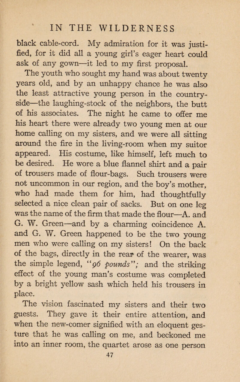 black cable-cord. My admiration for it was justi¬ fied, for it did all a young girl’s eager heart could ask of any gown—it led to my first proposal. The youth who sought my hand was about twenty years old, and by an unhappy chance he was also the least attractive young person in the country¬ side—the laughing-stock of the neighbors, the butt of his associates. The night he came to offer me his heart there were already two young men at our home calling on my .sisters, and we were all sitting around the fire in the living-room when my suitor appeared. His costume, like himself, left much to be desired. He wore a blue flannel shirt and a pair of trousers made of flour-bags. Such trousers were not uncommon in our region, and the boy’s mother, who had made them for him, had thoughtfully selected a nice clean pair of sacks. But on one leg was the name of the firm that made the flour—A. and G. W. Green-—and by a charming coincidence A. and G. W. Green happened to be the two young men who were calling on my sisters! On the back of the bags, directly in the rear- of the wearer, was the simple legend, “96 poundsand the striking effect of the young man’s costume was completed by a bright yellow sash which held his trousers in place. The vision fascinated my sisters and their two guests. They gave it their entire attention, and when the new-comer signified with an eloquent ges¬ ture that he was calling on me, and beckoned me into an inner room, the quartet arose as one person