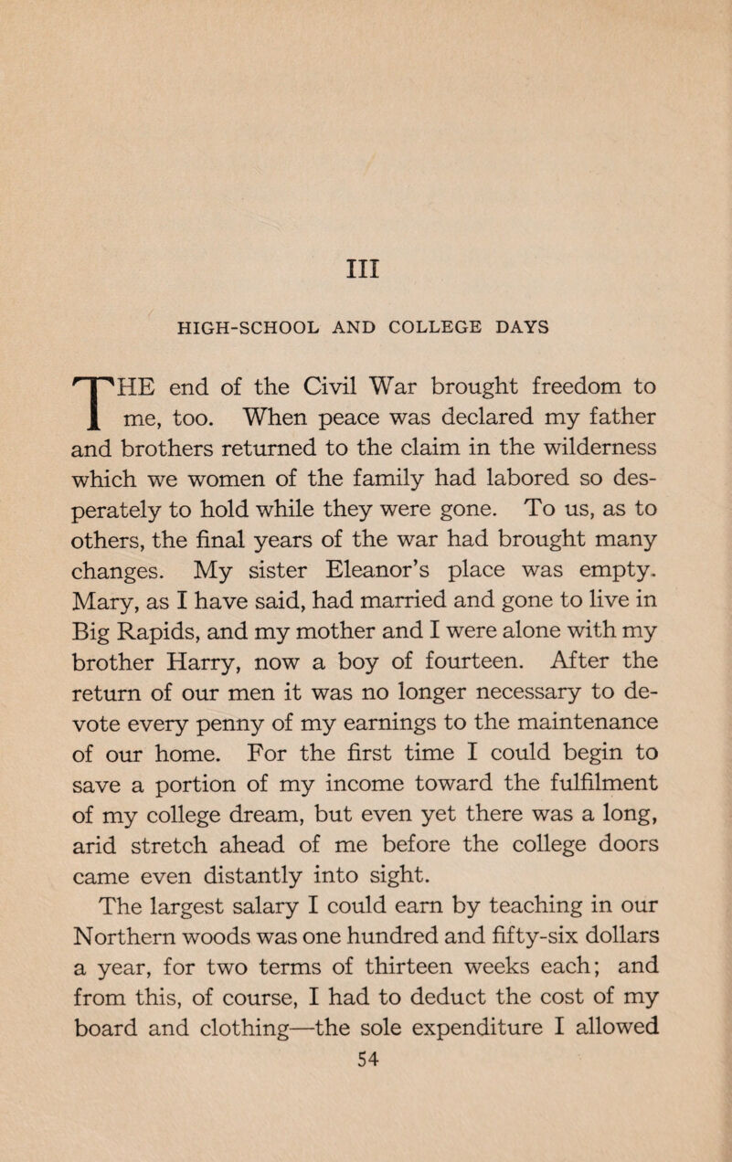 Ill HIGH-SCHOOL AND COLLEGE DAYS HE end of the Civil War brought freedom to me, too. When peace was declared my father and brothers returned to the claim in the wilderness which we women of the family had labored so des¬ perately to hold while they were gone. To us, as to others, the final years of the war had brought many changes. My sister Eleanor’s place was empty. Mary, as I have said, had married and gone to live in Big Rapids, and my mother and I were alone with my brother Harry, now a boy of fourteen. After the return of our men it was no longer necessary to de¬ vote every penny of my earnings to the maintenance of our home. For the first time I could begin to save a portion of my income toward the fulfilment of my college dream, but even yet there was a long, arid stretch ahead of me before the college doors came even distantly into sight. The largest salary I could earn by teaching in our Northern woods was one hundred and fifty-six dollars a year, for two terms of thirteen weeks each; and from this, of course, I had to deduct the cost of my board and clothing—the sole expenditure I allowed