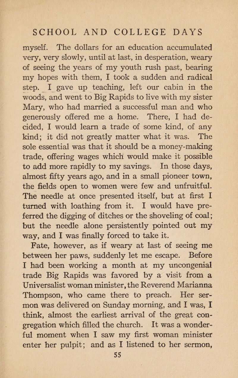 myself. The dollars for an education accumulated very, very slowly, until at last, in desperation, weary of seeing the years of my youth rush past, bearing m3? hopes with them, I took a sudden and radical step. X gave up teaching, left our cabin in the woods, and went to Big Rapids to live with my sister Mary, who had married a successful man and who generously offered me a home. There, I had de¬ cided, I would learn a trade of some kind, of any kind; it did not greatly matter what it was. The sole essential was that it should be a money-making trade, offering wages which would make it possible to add more rapidly to my savings. In those days, almost fifty years ago, and in a small pioneer town, the fields open to women were few and unfruitful. The needle at once presented itself, but at first I turned with loathing from it. I would have pre¬ ferred the digging of ditches or the shoveling of coal; but the needle alone persistently pointed out my way, and I was finally forced to take it. Fate, however, as if weary at last of seeing me between her paws, suddenly let me escape. Before I had been working a month at my uncongenial trade Big Rapids was favored by a visit from a Universalist woman minister, the Reverend Marianna Thompson, who came there to preach. Her ser¬ mon was delivered on Sunday morning, and X was, I think, almost the earliest arrival of the great con¬ gregation which filled the church. It was a wonder¬ ful moment when I saw my first woman minister enter her pulpit; and as I listened to her sermon,