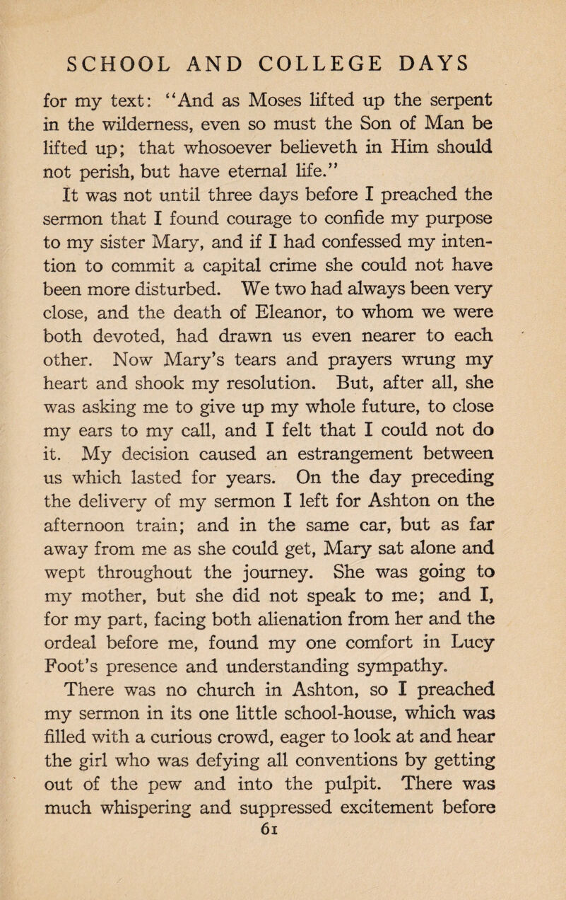 for my text: “And as Moses lifted up the serpent in the wilderness, even so must the Son of Man be lifted up; that whosoever believeth in Him should not perish, but have eternal life.5’ It was not until three days before I preached the sermon that I found courage to confide my purpose to my sister Mary, and if I had confessed my inten¬ tion to commit a capital crime she could not have been more disturbed. We two had always been very close, and the death of Eleanor, to whom we were both devoted, had drawn us even nearer to each other. Now Mary’s tears and prayers wrung my heart and shook my resolution. But, after all, she was asking me to give up my whole future, to close my ears to my call, and I felt that I could not do it. My decision caused an estrangement between us which lasted for years. On the day preceding the delivery of my sermon I left for Ashton on the afternoon train; and in the same car, but as far away from me as she could get, Mary sat alone and wept throughout the journey. She was going to my mother, but she did not speak to me; and I, for my part, facing both alienation from her and the ordeal before me, found my one comfort in Lucy Foot’s presence and understanding sympathy. There was no church in Ashton, so I preached my sermon in its one little school-house, which was filled with a curious crowd, eager to look at and hear the girl who was defying all conventions by getting out of the pew and into the pulpit. There was much whispering and suppressed excitement before