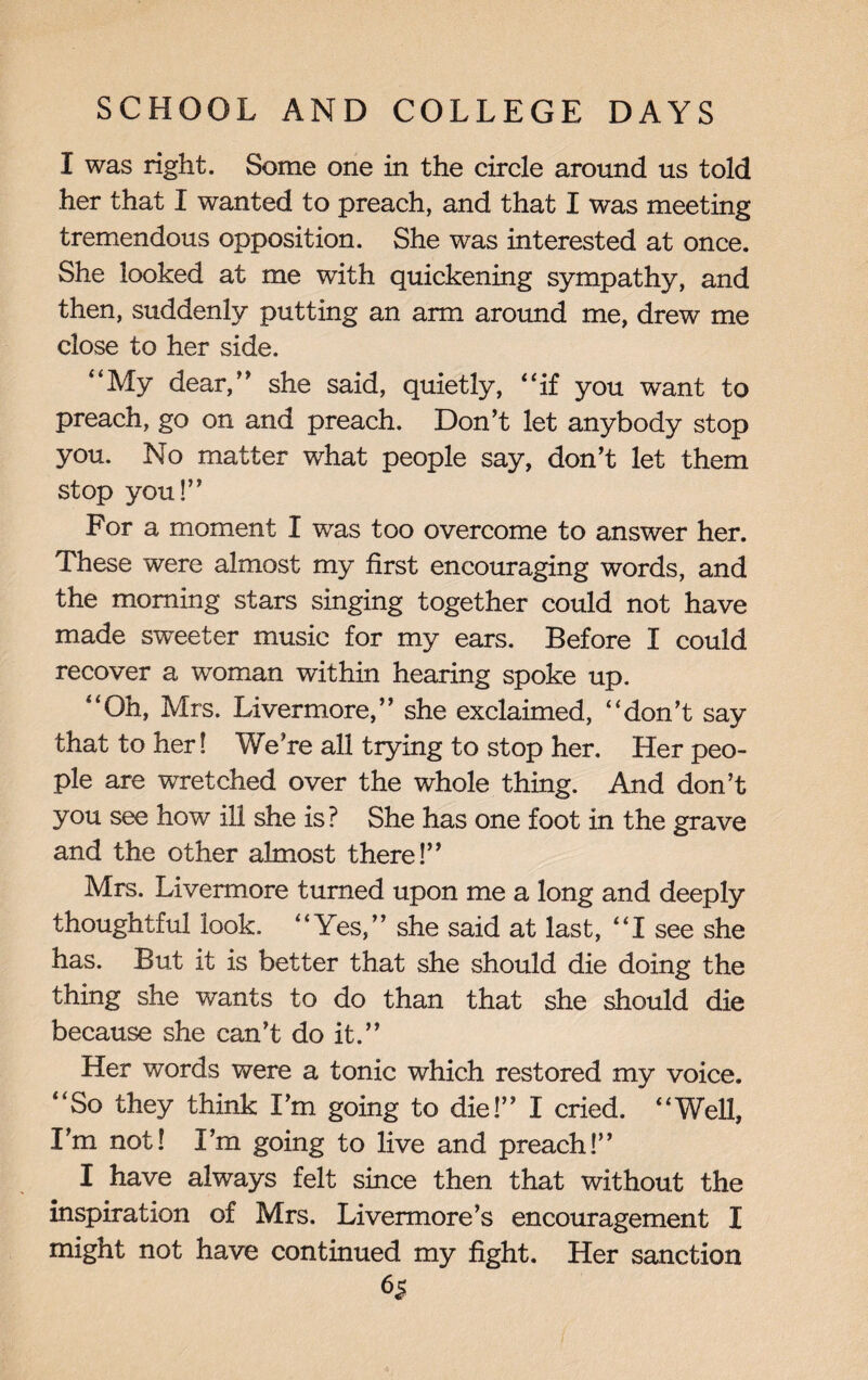 I was right. Some one in the circle around us told her that I wanted to preach, and that I was meeting tremendous opposition. She was interested at once. She looked at me with quickening sympathy, and then, suddenly putting an arm around me, drew me close to her side. “My dear,” she said, quietly, “if you want to preach, go on and preach. Don’t let anybody stop you. No matter what people say, don’t let them stop you!” For a moment I was too overcome to answer her. These were almost my first encouraging words, and the morning stars singing together could not have made sweeter music for my ears. Before I could recover a woman within hearing spoke up. “Oh, Mrs. Livermore,” she exclaimed, “don’t say that to her! We’re all trying to stop her. Her peo¬ ple are wretched over the whole thing. And don’t you see how ill she is? She has one foot in the grave and the other almost there!” Mrs. Livermore turned upon me a long and deeply thoughtful look. “Yes,” she said at last, “I see she has. But it is better that she should die doing the thing she wants to do than that she should die because she can’t do it.” Her words were a tonic which restored my voice. “So they think I’m going to die!” I cried. “Well, I’m not! I’m going to live and preach!” I have always felt since then that without the inspiration of Mrs. Livermore’s encouragement I might not have continued my fight. Her sanction 6*