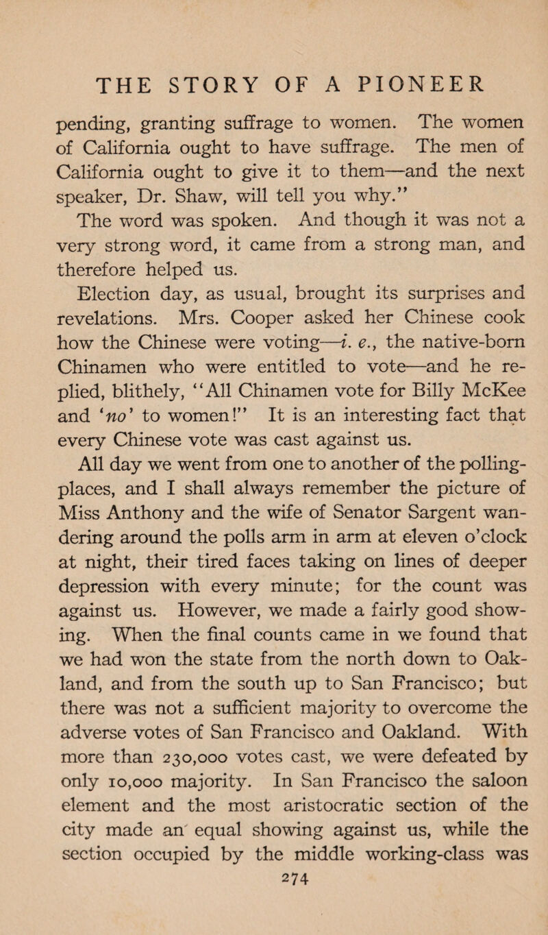 pending, granting suffrage to women. The women of California ought to have suffrage. The men of California ought to give it to them—and the next speaker, Dr. Shaw, will tell you why.” The word was spoken. And though it was not a very strong word, it came from a strong man, and therefore helped us. Election day, as usual, brought its surprises and revelations. Mrs. Cooper asked her Chinese cook how the Chinese were voting—i. e., the native-born Chinamen who were entitled to vote—and he re¬ plied, blithely, “All Chinamen vote for Billy McKee and lno’ to women!” It is an interesting fact that every Chinese vote was cast against us. All day we went from one to another of the polling- places, and I shall always remember the picture of Miss Anthony and the wife of Senator Sargent wan¬ dering around the polls arm in arm at eleven o’clock at night, their tired faces taking on lines of deeper depression with every minute; for the count was against us. However, we made a fairly good show¬ ing. When the final counts came in we found that we had won the state from the north down to Oak¬ land, and from the south up to San Francisco; but there was not a sufficient majority to overcome the adverse votes of San Francisco and Oakland. With more than 230,000 votes cast, we were defeated by only 10,000 majority. In San Francisco the saloon element and the most aristocratic section of the city made an equal showing against us, while the section occupied by the middle working-class was