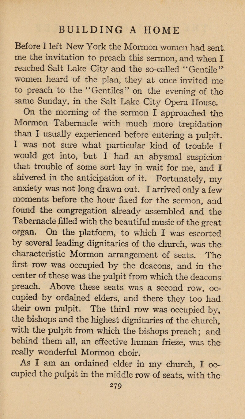 Before I left New York the Mormon women had sent me the invitation to preach this sermon, and when I reached Salt Lake City and the so-called “ Gentile ” women heard of the plan, they at once invited me to preach to the ‘‘Gentiles” on the evening of the same Sunday, in the Salt Lake City Opera House. On the morning of the sermon I approached the Mormon Tabernacle with much more trepidation than I usually experienced before entering a pulpit. I was not sure what particular kind of trouble I would get into, but I had an abysmal suspicion that trouble of some sort lay in wait for me, and I shivered in the anticipation of it. Fortunately, my anxiety was not long drawn out. I arrived only a few moments before the hour fixed for the sermon, and found the congregation already assembled and the Tabernacle filled with the beautiful music of the great organ. On the platform, to which I was escorted by several leading dignitaries of the church, was the characteristic Mormon arrangement of seats. The first row was occupied by the deacons, and in the center of these was the pulpit from which the deacons preach. Above these seats was a second row, oc¬ cupied by ordained elders, and there they too had their own pulpit. The third row was occupied by, the bishops and the highest dignitaries of the church, with the pulpit from which the bishops preach; and behind them all, an effective human frieze, was the really wonderful Mormon choir. As I am an ordained elder in my church, I oc¬ cupied the pulpit in the middle row of seats, with the