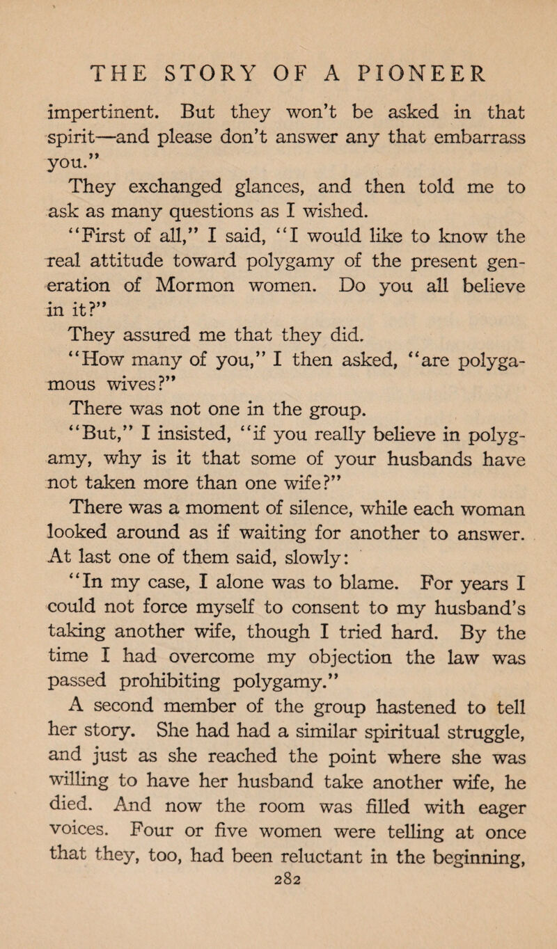 impertinent. But they won't be asked in that spirit—and please don’t answer any that embarrass you.” They exchanged glances, and then told me to ask as many questions as I wished. “First of all,” I said, “I would like to know the Teal attitude toward polygamy of the present gen¬ eration of Mormon women. Do you all believe in it?” They assured me that they did. “How many of you,” I then asked, “are polyga¬ mous wives?” There was not one in the group. “But,” I insisted, “if you really believe in polyg¬ amy, why is it that some of your husbands have not taken more than one wife?” There was a moment of silence, while each woman looked around as if waiting for another to answer. At last one of them said, slowly: “In my case, I alone was to blame. For years I could not force myself to consent to my husband’s taking another wife, though I tried hard. By the time I had overcome my objection the law was passed prohibiting polygamy.” A second member of the group hastened to tell her story. She had had a similar spiritual struggle, and just as she reached the point where she was willing to have her husband take another wife, he died. And now the room was filled with eager voices. Four or five women were telling at once that they, too, had been reluctant in the beginning,