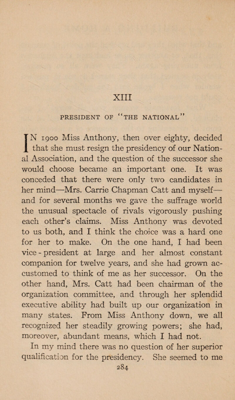 XIII PRESIDENT OF “THE NATIONAL ” IN 1900 Miss Anthony, then over eighty, decided that she must resign the presidency of our Nation¬ al Association, and the question of the successor she would choose became an important one. It was conceded that there were only two candidates in her mind—Mrs. Carrie Chapman Catt and myself— and for several months we gave the suffrage world the unusual spectacle of rivals vigorously pushing each other’s claims. Miss Anthony was devoted to us both, and I think the choice was a hard one for her to make. On the one hand, I had been vice - president at large and her almost constant companion for twelve years, and she had grown ac¬ customed to think of me as her successor. On the other hand, Mrs. Catt had been chairman of the organization committee, and through her splendid executive ability had built up our organization in many states. From Miss Anthony down, we all recognized her steadily growing powers; she had, moreover, abundant means, which I had not. In my mind there was no question of her superior qualification for the presidency. She seemed to me